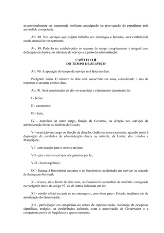 excepcionalmente ser aumentada mediante antecipação ou prorrogação do expediente pela
autoridade competente.
Art. 88. Nos serviços que exijam trabalho aos domingos e feriados, será estabelecida
escala mensal de revezamento.
Art. 89. Poderão ser estabelecidos os regimes de tempo complementar e integral com
dedicação exclusiva, no interesse do serviço e a juízo da administração.
CAPÍTULO II
DO TEMPO DE SERVIÇO
Art. 90. A apuração do tempo de serviço será feita em dias.
Parágrafo único. O número de dias será convertido em anos, considerado o ano de
trezentos e sessenta e cinco dias.
Art. 91. Será considerado de efetivo exercício o afastamento decorrente de:
I - férias;
II - casamento;
III - luto;
IV - exercício de outro cargo, função de Governo, ou direção nos serviços da
administração direta ou indireta do Estado;
V - exercício em cargo ou função de direção, chefia ou assessoramento, quando posto à
disposição de entidades da administração direta ou indireta, da União, dos Estados e
Municípios;
VI - convocação para o serviço militar;
VII - júri e outros serviços obrigatórios por lei;
VIII - licença-prêmio;
IX - licença à funcionária gestante e ao funcionário acidentado em serviço ou atacado
de doença profissional;
X - licença, até o limite de dois anos, ao funcionário acometido de moléstia consignada
no parágrafo único do artigo 97, ou de outras indicadas em lei;
XI - missão oficial no país ou no estrangeiro, com ônus para o Estado, mediante ato de
autorização do Governador;
XII - participação em congressos ou cursos de especialização, realização de pesquisas
científicas, estágios ou conferências culturais, com a autorização do Governador e a
competente prova de freqüência e aproveitamento;
 