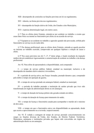 XIII - desempenho de comissões ou funções previstas em lei ou regulamento;
XIV - trânsito, na forma prevista nos regulamentos;
XV - desempenho de função eletiva da União, dos Estados e dos Municípios;
XVI - expressa determinação legal, em outros casos.
§ 1º Para os efeitos deste Estatuto, entende-se por acidente no trabalho o evento que
cause dano físico ou mental ao funcionário por efeito ou na ocasião do serviço.
§ 2º Equipara-se ao acidente no trabalho a agressão quando não provocada, sofrida pelo
funcionário no serviço ou em razão dele.
§ 3º Por doença profissional, para os efeitos deste Estatuto, entende-se aquela peculiar
ou inerente ao trabalho exercido, comprovada em qualquer hipótese a relação de causa e
efeito.
§ 4º Nos casos previstos nos §§ 1°, 2º, 3º deste artigo, o laudo resultante da inspeção
médica deverá estabelecer rigorosamente a caracterização do acidente no trabalho e da doença
profissional.
Art. 92. Para efeito de aposentadoria e disponibilidade, será computado:
I - o tempo de serviço público federal, estadual ou municipal, inclusive o de
desempenho de mandato eletivo anterior à investidura;
II - o período de serviço ativo, nas Forças Armadas, prestado durante a paz, computado
pelo dobro o tempo em operação de guerra;
III - o tempo de serviço prestado em autarquia federal, estadual ou municipal;
IV - o período de trabalho prestado a instituição de caráter privado que tiver sido
transformada em órgão da administração direta ou em autarquia;
V - o tempo de duração da licença prêmio não gozada contado em dobro;
VI - o tempo de duração de licença para tratamento de saúde;
VII - o tempo de licença a funcionária casada para acompanhar o marido até o máximo
de dois anos;
VIII - o tempo em que o funcionário esteve em disponibilidade ou aposentado, desde
que ocorra o aproveitamento ou a reversão, respectivamente.
Art. 93. É vedada a contagem de tempo de serviço prestado concorrentemente em
cargos ou funções diversas da União, dos Estados, do Distrito Federal, Territórios,
Municípios, autarquias e instituições privadas que hajam sido convertidas em órgãos de
administração direta ou em autarquia.
 