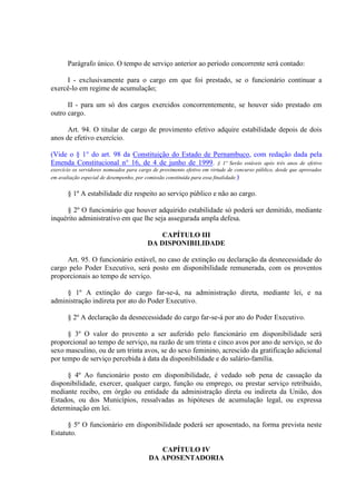 Parágrafo único. O tempo de serviço anterior ao período concorrente será contado:
I - exclusivamente para o cargo em que foi prestado, se o funcionário continuar a
exercê-lo em regime de acumulação;
II - para um só dos cargos exercidos concorrentemente, se houver sido prestado em
outro cargo.
Art. 94. O titular de cargo de provimento efetivo adquire estabilidade depois de dois
anos de efetivo exercício.
(Vide o § 1° do art. 98 da Constituição do Estado de Pernambuco, com redação dada pela
Emenda Constitucional n° 16, de 4 de junho de 1999. § 1º Serão estáveis após três anos de efetivo
exercício os servidores nomeados para cargo de provimento efetivo em virtude de concurso público, desde que aprovados
em avaliação especial de desempenho, por comissão constituída para essa finalidade.)
§ 1º A estabilidade diz respeito ao serviço público e não ao cargo.
§ 2º O funcionário que houver adquirido estabilidade só poderá ser demitido, mediante
inquérito administrativo em que lhe seja assegurada ampla defesa.
CAPÍTULO III
DA DISPONIBILIDADE
Art. 95. O funcionário estável, no caso de extinção ou declaração da desnecessidade do
cargo pelo Poder Executivo, será posto em disponibilidade remunerada, com os proventos
proporcionais ao tempo de serviço.
§ 1º A extinção do cargo far-se-á, na administração direta, mediante lei, e na
administração indireta por ato do Poder Executivo.
§ 2º A declaração da desnecessidade do cargo far-se-á por ato do Poder Executivo.
§ 3º O valor do provento a ser auferido pelo funcionário em disponibilidade será
proporcional ao tempo de serviço, na razão de um trinta e cinco avos por ano de serviço, se do
sexo masculino, ou de um trinta avos, se do sexo feminino, acrescido da gratificação adicional
por tempo de serviço percebida à data da disponibilidade e do salário-família.
§ 4º Ao funcionário posto em disponibilidade, é vedado sob pena de cassação da
disponibilidade, exercer, qualquer cargo, função ou emprego, ou prestar serviço retribuído,
mediante recibo, em órgão ou entidade da administração direta ou indireta da União, dos
Estados, ou dos Municípios, ressalvadas as hipóteses de acumulação legal, ou expressa
determinação em lei.
§ 5º O funcionário em disponibilidade poderá ser aposentado, na forma prevista neste
Estatuto.
CAPÍTULO IV
DA APOSENTADORIA
 