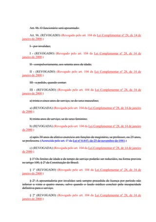 Art. 96. O funcionário será aposentado:
Art. 96. (REVOGADO) (Revogado pelo art. 104 da Lei Complementar nº 28, de 14 de
janeiro de 2000.)
I - por invalidez;
I - (REVOGADO) (Revogado pelo art. 104 da Lei Complementar nº 28, de 14 de
janeiro de 2000.)
II - compulsoriamente, aos setenta anos de idade;
II - (REVOGADO) (Revogado pelo art. 104 da Lei Complementar nº 28, de 14 de
janeiro de 2000.)
III - a pedido, quando contar:
III - (REVOGADO) (Revogado pelo art. 104 da Lei Complementar nº 28, de 14 de
janeiro de 2000.)
a) trinta e cinco anos de serviço, se do sexo masculino;
a) (REVOGADA) (Revogada pelo art. 104 da Lei Complementar nº 28, de 14 de janeiro
de 2000.)
b) trinta anos de serviço, se do sexo feminino.
b) (REVOGADA) (Revogada pelo art. 104 da Lei Complementar nº 28, de 14 de janeiro
de 2000.)
c) após 30 anos de efetivo exercício em funções de magistério, se professor, ou 25 anos,
se professora. (Acrescida pelo art. 1º da Lei nº 8.847, de 25 de novembro de 1981.)
c) (REVOGADA) (Revogada pelo art. 104 da Lei Complementar nº 28, de 14 de janeiro
de 2000.)
§ 1º Os limites de idade e de tempo de serviço poderão ser reduzidos, na forma prevista
no artigo 100, § 2º da Constituição do Brasil.
§ 1º (REVOGADO) (Revogado pelo art. 104 da Lei Complementar nº 28, de 14 de
janeiro de 2000.)
§ 2º A aposentadoria por invalidez será sempre precedida de licença por período não
inferior a vinte e quatro meses, salvo quando o laudo médico concluir pela incapacidade
definitiva para o serviço.
§ 2º (REVOGADO) (Revogado pelo art. 104 da Lei Complementar nº 28, de 14 de
janeiro de 2000.)
 