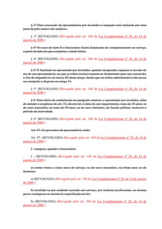§ 3º Para concessão de aposentadoria por invalidez a inspeção será realizada por uma
junta de pelo menos três médicos.
§ 3º (REVOGADO) (Revogado pelo art. 104 da Lei Complementar nº 28, de 14 de
janeiro de 2000.)
§ 4º No caso do item II o funcionário ficará dispensado do comparecimento ao serviço,
a partir da data em que completar a idade limite.
§ 4º (REVOGADO) (Revogado pelo art. 104 da Lei Complementar nº 28, de 14 de
janeiro de 2000.)
§ 5º É facultado ao aposentado por invalidez, quando recuperado, requerer a revisão do
ato de sua aposentadoria, no que se refere exclusivamente ao fundamento para sua concessão,
a fim de enquadrá-lo no inciso III deste artigo, desde que na esfera administrativa não possa
ser cumprido o disposto no artigo 74.
§ 5º (REVOGADO) (Revogado pelo art. 104 da Lei Complementar nº 28, de 14 de
janeiro de 2000.)
§ 6º Para efeito do estabelecido no parágrafo anterior, o aposentado por invalidez, além
de atender á exigência do art. 73, deverá ter, à data do seu requerimento, mais de 35 anos, se
do sexo masculino ou mais de 30 anos, se do sexo feminino, de função pública, inclusive o
período da inatividade.
§ 6º (REVOGADO) (Revogado pelo art. 104 da Lei Complementar nº 28, de 14 de
janeiro de 2000.)
Art. 97. Os proventos da aposentadoria serão:
Art. 97. (REVOGADO) (Revogado pelo art. 104 da Lei Complementar nº 28, de 14 de
janeiro de 2000.)
I - integrais, quando o funcionário:
I - (REVOGADO) (Revogado pelo art. 104 da Lei Complementar nº 28, de 14 de
janeiro de 2000.)
a) contar trinta e cinco anos de serviço, se do sexo masculino, ou trinta anos se do
feminino;
a) (REVOGADA) (Revogado pelo art. 104 da Lei Complementar nº 28, de 14 de janeiro
de 2000.)
b) invalidar-se por acidente ocorrido em serviço, por moléstia profissional, ou doença
grave, contagiosa ou incurável, especificada em lei;
b) (REVOGADA) (Revogado pelo art. 104 da Lei Complementar nº 28, de 14 de
janeiro de 2000.)
 