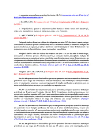 c) aposentar-se com base no artigo 96, inciso III, "c". (Acrescida pelo art. 1º da Lei nº
8.847, de 25 de novembro de 1981.)
c) (REVOGADA) (Revogada pelo art. 104 da Lei Complementar nº 28, de 14 de janeiro
de 2000.)
II - proporcionais, quando o funcionário contar menos de trinta e cinco anos de serviço,
se do sexo masculino ou menos de trinta anos, se do sexo feminino.
II - (REVOGADO) (Revogado pelo art. 104 da Lei Complementar nº 28, de 14 de
janeiro de 2000.)
Parágrafo único. Para os efeitos do disposto na letra "b" do item I deste artigo,
consideram-se doenças graves a tuberculose ativa, a alienação mental, a neoplasia malígna de
qualquer natureza, a cegueira, a lepra, a paralisia, a cardiopatia grave, o mal de Parkinson e as
colagenoses com lesões sistêmicas ou de musculatura esquelética.
Parágrafo único. Para os efeitos do disposto da letra " b" do do item I deste artigo,
consideram-se doenças graves a tuberculose ativa, a alienação mental, a neoplastia malígna de
qualquer natureza, a cegueira, a lepra, a paralisia, a cardiopatia grave, o mal de parkinson e as
colagenoses com lesões sistêmicas ou de musculatura esquelética, a insuficiência respiratória
crônica, a síndrome de imunodeficiência adquirida "AIDS" , a insuficiência renal crônica e a
insuficiência hepática crônica. (Redação alterada pelo art. 1º da Lei nº 10.802, de 14 de
setembro de 1992.)
Parágrafo único. (REVOGADO) (Revogado pelo art. 104 da Lei Complementar nº 28,
de 14 de janeiro de 2000.)
Art. 98. Os proventos do funcionário que ao se aposentar estiver no exercício de função
gratificada ou de cargo em comissão há mais de cinco anos, sem interrupção, serão calculados
sobre o vencimento, acrescido valor correspondente à função gratificada no primeiro caso ou
sobre o símbolo relativo ao cargo em comissão, no segundo caso.
Art. 98 Os proventos do funcionário que, ao se aposentar, esteja no exercício de função
gratificada ou de cargo em Comissão há mais de 05 (cinco) anos, ininterruptamente, ou por
um período igual ou superior a 07 (sete) anos, com interrupção, serão calculados, conforme o
caso, sobre o vencimento, acrescido do valor correspondente à função gratificada ou sobre o
símbolo de vencimento relativo ao cargo em comissão que esteja ocupando. (Redação
alterada pelo art. 1º da Lei nº 9.212, de 22 de dezembro de 1982.)
Art. 98 Os proventos do funcionário que, ao se aposentar, esteja no exercício de cargo
em comissão ou de função gratificada há mais de 5 anos, ininterruptamente, ou por um
período igual, ou superior a 7 anos, com interrupção, serão calculados, conforme o caso, sobre
o vencimento do cargo em comissão, acrescido da gratificação de representação, ou sobre o
vencimento do cargo efetivo, acrescido do valor correspondente à gratificação pelo
desempenho do cargo ou função que esteja exercendo. (Redação alterada pelo art. 17 da Lei
nº 9.892, de 6 de outubro de 1986.)
Art. 98. Os proventos do funcionário que ao se aposentar estiver no exercício de função
gratificada ou de cargo em Comissão há mais de 05 (cinco) anos, sem interrupção, serão
 