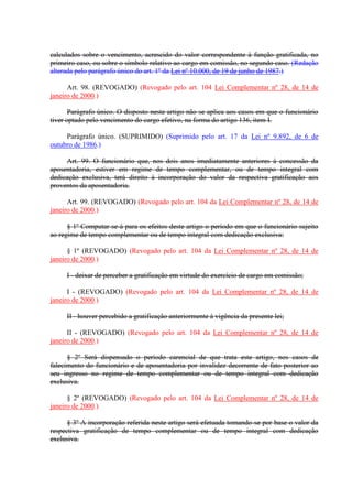 calculados sobre o vencimento, acrescido do valor correspondente à função gratificada, no
primeiro caso, ou sobre o símbolo relativo ao cargo em comissão, no segundo caso. (Redação
alterada pelo parágrafo único do art. 1º da Lei nº 10.000, de 19 de junho de 1987.)
Art. 98. (REVOGADO) (Revogado pelo art. 104 Lei Complementar nº 28, de 14 de
janeiro de 2000.)
Parágrafo único. O disposto neste artigo não se aplica aos casos em que o funcionário
tiver optado pelo vencimento do cargo efetivo, na forma do artigo 136, item I.
Parágrafo único. (SUPRIMIDO) (Suprimido pelo art. 17 da Lei nº 9.892, de 6 de
outubro de 1986.)
Art. 99. O funcionário que, nos dois anos imediatamente anteriores à concessão da
aposentadoria, estiver em regime de tempo complementar, ou de tempo integral com
dedicação exclusiva, terá direito à incorporação do valor da respectiva gratificação aos
proventos da aposentadoria.
Art. 99. (REVOGADO) (Revogado pelo art. 104 da Lei Complementar nº 28, de 14 de
janeiro de 2000.)
§ 1º Computar-se-á para os efeitos deste artigo o período em que o funcionário sujeito
ao regime de tempo complementar ou de tempo integral com dedicação exclusiva:
§ 1º (REVOGADO) (Revogado pelo art. 104 da Lei Complementar nº 28, de 14 de
janeiro de 2000.)
I - deixar de perceber a gratificação em virtude do exercício de cargo em comissão;
I - (REVOGADO) (Revogado pelo art. 104 da Lei Complementar nº 28, de 14 de
janeiro de 2000.)
II - houver percebido a gratificação anteriormente à vigência da presente lei;
II - (REVOGADO) (Revogado pelo art. 104 da Lei Complementar nº 28, de 14 de
janeiro de 2000.)
§ 2º Será dispensado o período carencial de que trata este artigo, nos casos de
falecimento do funcionário e de aposentadoria por invalidez decorrente de fato posterior ao
seu ingresso no regime de tempo complementar ou de tempo integral com dedicação
exclusiva.
§ 2º (REVOGADO) (Revogado pelo art. 104 da Lei Complementar nº 28, de 14 de
janeiro de 2000.)
§ 3º A incorporação referida neste artigo será efetuada tomando-se por base o valor da
respectiva gratificação de tempo complementar ou de tempo integral com dedicação
exclusiva.
 
