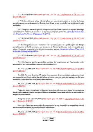 § 3º (REVOGADO) (Revogado pelo art. 104 da Lei Complementar nº 28, de 14 de
janeiro de 2000.)
§ 4º O disposto neste artigo não se aplica aos servidores sujeitos ao regime de tempo
complementar em razão exclusiva do exercício de cargo em comissão, ou função de direção
ou chefia.
§4º O disposto neste artigo não se aplica aos servidores sujeitos ao regime de tempo
complementar em razão exclusiva do exercício de cargo em comissão. (Redação alterada pelo
art. 8º da Lei nº 6.933, de 29 de agosto de 1975.)
§ 4º (REVOGADO) (Revogado pelo art. 104 da Lei Complementar nº 28, de 14 de
janeiro de 2000.)
§5º A incorporação aos proventos de aposentadoria da gratificação de tempo
complementar atribuída em razão do exercício de função gratificada será assegurada após
cinco (5) anos de percepção pelo servidor sob aquele regime. (Acrescido pelo art. 9º da Lei nº
6.933, de 29 de agosto de 1975.)
§ 5º (REVOGADO) (Revogado pelo art. 104 da Lei Complementar nº 28, de 14 de
janeiro de 2000.)
Art. 100. Sempre que for concedido aumento de vencimentos aos funcionários serão
reajustados, nas mesmas bases, os proventos dos inativos.
Art. 100. (REVOGADO) (Revogado pelo art. 104 da Lei Complementar nº 28, de 14 de
janeiro de 2000.)
Art. 101. No caso do artigo 97, inciso II, o provento de aposentadoria será proporcional
ao tempo de serviço à razão de um trinta e cinco avos por ano de serviço, se do sexo
masculino, e de um trinta avos, se do sexo feminino.
Art. 101. (REVOGADO) (Revogado pelo art. 104 da Lei Complementar nº 28, de 14 de
janeiro de 2000.)
Parágrafo único. ressalvado o disposto no artigo 100, em caso algum o provento da
inatividade poderá exceder ao percebido na atividade, nem será inferior a um terço do
respectivo vencimento.
Parágrafo único. (REVOGADO) (Revogado pelo art. 104 da Lei Complementar nº 28,
de 14 de janeiro de 2000.)
Art. 102. Antes da concessão da aposentadoria por invalidez a autoridade deverá
verificar a possibilidade de readaptação do funcionário.
Art. 102. (REVOGADO) (Revogado pelo art. 104 da Lei Complementar nº 28, de 14 de
janeiro de 2000.)
CAPÍTULO V
DAS FÉRIAS
 