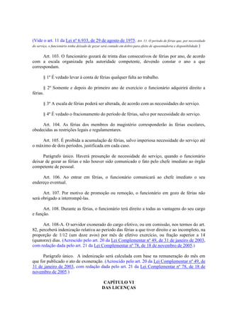 (Vide o art. 11 da Lei nº 6.933, de 29 de agosto de 1975. Art. 11. O período de férias que, por necessidade
do serviço, o funcionário tenha deixado de gozar será contado em dobro para efeito de aposentadoria e disponibilidade.)
Art. 103. O funcionário gozará de trinta dias consecutivos de férias por ano, de acordo
com a escala organizada pela autoridade competente, devendo constar o ano a que
correspondam.
§ 1º É vedado levar à conta de férias qualquer falta ao trabalho.
§ 2º Somente e depois do primeiro ano de exercício o funcionário adquirirá direito a
férias.
§ 3º A escala de férias poderá ser alterada, de acordo com as necessidades do serviço.
§ 4º É vedado o fracionamento do período de férias, salvo por necessidade do serviço.
Art. 104. As férias dos membros do magistério corresponderão às férias escolares,
obedecidas as restrições legais e regulamentares.
Art. 105. É proibida a acumulação de férias, salvo imperiosa necessidade do serviço até
o máximo de dois períodos, justificada em cada caso.
Parágrafo único. Haverá presunção de necessidade do serviço, quando o funcionário
deixar de gozar as férias e não houver sido comunicado o fato pelo chefe imediato ao órgão
competente de pessoal.
Art. 106. Ao entrar em férias, o funcionário comunicará ao chefe imediato o seu
endereço eventual.
Art. 107. Por motivo de promoção ou remoção, o funcionário em gozo de férias não
será obrigado a interrompê-las.
Art. 108. Durante as férias, o funcionário terá direito a todas as vantagens do seu cargo
e função.
Art. 108-A. O servidor exonerado do cargo efetivo, ou em comissão, nos termos do art.
82, perceberá indenização relativa ao período das férias a que tiver direito e ao incompleto, na
proporção de 1/12 (um doze avos) por mês de efetivo exercício, ou fração superior a 14
(quatorze) dias. (Acrescido pelo art. 20 da Lei Complementar nº 49, de 31 de janeiro de 2003,
com redação dada pelo art. 21 da Lei Complementar nº 78, de 18 de novembro de 2005.)
Parágrafo único. A indenização será calculada com base na remuneração do mês em
que for publicado o ato de exoneração. (Acrescido pelo art. 20 da Lei Complementar nº 49, de
31 de janeiro de 2003, com redação dada pelo art. 21 da Lei Complementar nº 78, de 18 de
novembro de 2005.)
CAPÍTULO VI
DAS LICENÇAS
 