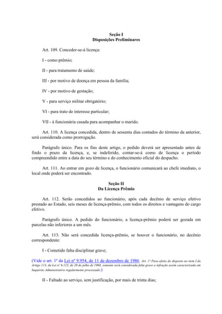 Seção I
Disposições Preliminares
Art. 109. Conceder-se-á licença:
I - como prêmio;
II - para tratamento de saúde;
III - por motivo de doença em pessoa da família;
IV - por motivo de gestação;
V - para serviço militar obrigatório;
VI - para trato de interesse particular;
VII - à funcionária casada para acompanhar o marido.
Art. 110. A licença concedida, dentro de sessenta dias contados do término da anterior,
será considerada como prorrogação.
Parágrafo único. Para os fins deste artigo, o pedido deverá ser apresentado antes de
findo o prazo da licença, e, se indeferido, contar-se-á como de licença o período
compreendido entre a data do seu término e do conhecimento oficial do despacho.
Art. 111. Ao entrar em gozo de licença, o funcionário comunicará ao chefe imediato, o
local onde poderá ser encontrado.
Seção II
Da Licença Prêmio
Art. 112. Serão concedidos ao funcionário, após cada decênio de serviço efetivo
prestado ao Estado, seis meses de licença-prêmio, com todos os direitos e vantagens do cargo
efetivo.
Parágrafo único. A pedido do funcionário, a licença-prêmio poderá ser gozada em
parcelas não inferiores a um mês.
Art. 113. Não será concedida licença-prêmio, se houver o funcionário, no decênio
correspondente:
I - Cometido falta disciplinar grave;
(Vide o art. 1º da Lei nº 9.954, de 11 de dezembro de 1986. Art. 1º Para efeito do disposto no item I do
Artigo 113, da Lei nº 6.123, de 20 de julho de 1968, somente será considerada falta grave a infração assim caracterizada em
Inquérito Administrativo regularmente processado.)
II - Faltado ao serviço, sem justificação, por mais de trinta dias;
 