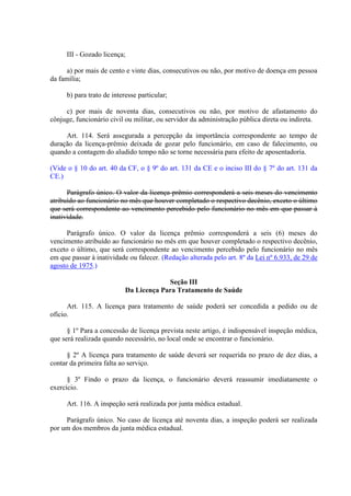 III - Gozado licença;
a) por mais de cento e vinte dias, consecutivos ou não, por motivo de doença em pessoa
da família;
b) para trato de interesse particular;
c) por mais de noventa dias, consecutivos ou não, por motivo de afastamento do
cônjuge, funcionário civil ou militar, ou servidor da administração pública direta ou indireta.
Art. 114. Será assegurada a percepção da importância correspondente ao tempo de
duração da licença-prêmio deixada de gozar pelo funcionário, em caso de falecimento, ou
quando a contagem do aludido tempo não se torne necessária para efeito de aposentadoria.
(Vide o § 10 do art. 40 da CF, o § 9º do art. 131 da CE e o inciso III do § 7º do art. 131 da
CE.)
Parágrafo único. O valor da licença-prêmio corresponderá a seis meses do vencimento
atribuído ao funcionário no mês que houver completado o respectivo decênio, exceto o último
que será correspondente ao vencimento percebido pelo funcionário no mês em que passar à
inatividade.
Parágrafo único. O valor da licença prêmio corresponderá a seis (6) meses do
vencimento atribuído ao funcionário no mês em que houver completado o respectivo decênio,
exceto o último, que será correspondente ao vencimento percebido pelo funcionário no mês
em que passar à inatividade ou falecer. (Redação alterada pelo art. 8º da Lei nº 6.933, de 29 de
agosto de 1975.)
Seção III
Da Licença Para Tratamento de Saúde
Art. 115. A licença para tratamento de saúde poderá ser concedida a pedido ou de
ofício.
§ 1º Para a concessão de licença prevista neste artigo, é indispensável inspeção médica,
que será realizada quando necessário, no local onde se encontrar o funcionário.
§ 2º A licença para tratamento de saúde deverá ser requerida no prazo de dez dias, a
contar da primeira falta ao serviço.
§ 3º Findo o prazo da licença, o funcionário deverá reassumir imediatamente o
exercício.
Art. 116. A inspeção será realizada por junta médica estadual.
Parágrafo único. No caso de licença até noventa dias, a inspeção poderá ser realizada
por um dos membros da junta médica estadual.
 