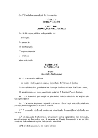Art. 9º É vedada a prestação de Serviço gratuito.
TÍTULO II
DO PROVIMENTO
CAPÍTULO I
DISPOSIÇÕES PRELIMINARES
Art. 10. Os cargos públicos serão providos por:
I - nomeação;
II - promoção;
III - reintegração;
IV - aproveitamento
V - reversão;
VI - transferência.
CAPÍTULO II
DA NOMEAÇÃO
Seção I
Disposições Preliminares
Art. 11. A nomeação será feita:
I - em caráter vitalício, para o cargo de Conselheiro do Tribunal de Contas;
II - em caráter efetivo, quando se tratar de cargos de classe única ou de série de classes;
III - em comissão, nos casos previstos no parágrafo 2º do artigo 3º deste Estatuto.
Art. 12. A nomeação para cargos de provimento vitalício obedecerá ao disposto em
legislação especial.
Art. 13. A nomeação para os cargos de provimento efetivo exige aprovação prévia em
concurso público de provas ou de provas e títulos.
§ 1º A nomeação obedecerá a ordem de classificação dos candidatos habilitados em
concurso.
§ 2º Em igualdade de classificação em concurso dar-se-á preferência para nomeação,
sucessivamente, ao funcionário que já pertença ao Quadro Permanente e ao servidor
contratado do Estado sob o regime da legislação trabalhista.
§ 3º É proibida a nomeação em caráter interino.
 