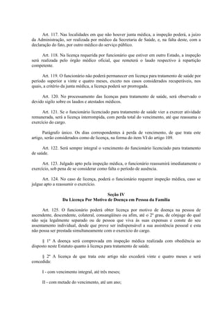 Art. 117. Nas localidades em que não houver junta médica, a inspeção poderá, a juízo
da Administração, ser realizada por médico da Secretaria de Saúde, e, na falta deste, com a
declaração do fato, por outro médico do serviço público.
Art. 118. Na licença requerida por funcionário que estiver em outro Estado, a inspeção
será realizada pelo órgão médico oficial, que remeterá o laudo respectivo à repartição
competente.
Art. 119. O funcionário não poderá permanecer em licença para tratamento de saúde por
período superior a vinte e quatro meses, exceto nos casos considerados recuperáveis, nos
quais, a critério da junta médica, a licença poderá ser prorrogada.
Art. 120. No processamento das licenças para tratamento de saúde, será observado o
devido sigilo sobre os laudos e atestados médicos.
Art. 121. Se o funcionário licenciado para tratamento de saúde vier a exercer atividade
remunerada, será a licença interrompida, com perda total do vencimento, até que reassuma o
exercício do cargo.
Parágrafo único. Os dias correspondentes à perda de vencimento, de que trata este
artigo, serão considerados como de licença, na forma do item VI do artigo 109.
Art. 122. Será sempre integral o vencimento do funcionário licenciado para tratamento
de saúde.
Art. 123. Julgado apto pela inspeção médica, o funcionário reassumirá imediatamente o
exercício, sob pena de se considerar como falta o período de ausência.
Art. 124. No caso de licença, poderá o funcionário requerer inspeção médica, caso se
julgue apto a reassumir o exercício.
Seção IV
Da Licença Por Motivo de Doença em Pessoa da Família
Art. 125. O funcionário poderá obter licença por motivo de doença na pessoa de
ascendente, descendente, colateral, consangüíneo ou afim, até o 2º grau, de cônjuge do qual
não seja legalmente separado ou de pessoa que viva às suas expensas e conste do seu
assentamento individual, desde que prove ser indispensável a sua assistência pessoal e esta
não possa ser prestada simultaneamente com o exercício do cargo.
§ 1º A doença será comprovada em inspeção médica realizada com obediência ao
disposto neste Estatuto quanto à licença para tratamento de saúde.
§ 2º A licença de que trata este artigo não excederá vinte e quatro meses e será
concedida:
I - com vencimento integral, até três meses;
II - com metade do vencimento, até um ano;
 