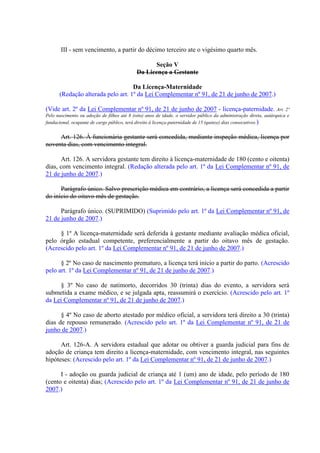 III - sem vencimento, a partir do décimo terceiro ate o vigésimo quarto mês.
Seção V
Da Licença a Gestante
Da Licença-Maternidade
(Redação alterada pelo art. 1º da Lei Complementar nº 91, de 21 de junho de 2007.)
(Vide art. 2º da Lei Complementar nº 91, de 21 de junho de 2007 - licença-paternidade. Art. 2º
Pelo nascimento ou adoção de filhos até 8 (oito) anos de idade, o servidor público da administração direta, autárquica e
fundacional, ocupante de cargo público, terá direito à licença-paternidade de 15 (quinze) dias consecutivos.)
Art. 126. À funcionária gestante será concedida, mediante inspeção médica, licença por
noventa dias, com vencimento integral.
Art. 126. A servidora gestante tem direito à licença-maternidade de 180 (cento e oitenta)
dias, com vencimento integral. (Redação alterada pelo art. 1º da Lei Complementar nº 91, de
21 de junho de 2007.)
Parágrafo único. Salvo prescrição médica em contrário, a licença será concedida a partir
do início do oitavo mês de gestação.
Parágrafo único. (SUPRIMIDO) (Suprimido pelo art. 1º da Lei Complementar nº 91, de
21 de junho de 2007.)
§ 1º A licença-maternidade será deferida à gestante mediante avaliação médica oficial,
pelo órgão estadual competente, preferencialmente a partir do oitavo mês de gestação.
(Acrescido pelo art. 1º da Lei Complementar nº 91, de 21 de junho de 2007.)
§ 2º No caso de nascimento prematuro, a licença terá início a partir do parto. (Acrescido
pelo art. 1º da Lei Complementar nº 91, de 21 de junho de 2007.)
§ 3º No caso de natimorto, decorridos 30 (trinta) dias do evento, a servidora será
submetida a exame médico, e se julgada apta, reassumirá o exercício. (Acrescido pelo art. 1º
da Lei Complementar nº 91, de 21 de junho de 2007.)
§ 4º No caso de aborto atestado por médico oficial, a servidora terá direito a 30 (trinta)
dias de repouso remunerado. (Acrescido pelo art. 1º da Lei Complementar nº 91, de 21 de
junho de 2007.)
Art. 126-A. A servidora estadual que adotar ou obtiver a guarda judicial para fins de
adoção de criança tem direito a licença-maternidade, com vencimento integral, nas seguintes
hipóteses: (Acrescido pelo art. 1º da Lei Complementar nº 91, de 21 de junho de 2007.)
I - adoção ou guarda judicial de criança até 1 (um) ano de idade, pelo período de 180
(cento e oitenta) dias; (Acrescido pelo art. 1º da Lei Complementar nº 91, de 21 de junho de
2007.)
 