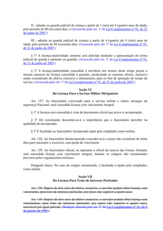 II - adoção ou guarda judicial de criança a partir de 1 (um) até 4 (quatro) anos de idade,
pelo período de 90 (noventa) dias; e (Acrescido pelo art. 1º da Lei Complementar nº 91, de 21
de junho de 2007.)
III - adoção ou guarda judicial de criança a partir de 4 (quatro) até 8 (oito) anos de
idade, pelo período de 60 (sessenta) dias. (Acrescido pelo art. 1º da Lei Complementar nº 91,
de 21 de junho de 2007.)
§ 1º A licença-maternidade somente será deferida mediante a apresentação do termo
judicial de guarda à adotante ou guardiã. (Acrescido pelo art. 1º da Lei Complementar nº 91,
de 21 de junho de 2007.)
§ 2º A licença-maternidade concedida à servidora nos termos deste artigo possui a
mesma natureza da licença concedida à gestante, produzindo os mesmos efeitos, inclusive
sendo considerado de efetivo exercício o afastamento, para os fins de apuração do tempo de
serviço. (Acrescido pelo art. 1º da Lei Complementar nº 91, de 21 de junho de 2007.)
Seção VI
Da Licença Para o Serviço Militar Obrigatório
Art. 127. Ao funcionário convocado para o serviço militar e outros encargos da
segurança Nacional, será concedida licença com vencimento integral.
§ 1º A licença será concedida à vista de documento oficial que prove a incorporação.
§ 2º Do vencimento descontar-se-á a importância que o funcionário perceber na
qualidade de incorporado.
§ 3º É facultado ao funcionário incorporado optar pelo estipêndio como militar.
Art. 128. Ao funcionário desincorporado conceder-se-á o prazo não excedente de trinta
dias para reassumir o exercício, sem perda de vencimento.
Art. 129. Ao funcionário oficial, ou aspirante a oficial da reserva das Forças Armadas
será concedida licença com vencimento integral, durante os estágios não remunerados
previstos pelos regulamentos militares.
Parágrafo único. No caso de estágio remunerado, é facultada a opção pelo estipêndio,
como militar.
Seção VII
Da Licença Para Trato de Interesse Particular
Art. 130. Depois de dois anos de efetivo exercício, o servidor poderá obter licença, sem
vencimento, para trato de interesse particular, por prazo não superior a quatro anos.
Art. 130. Depois de dois anos de efetivo exercício, o servidor poderá obter licença sem
vencimentos, para trato de interesse particular, por prazo não superior a quatro anos,
renovável por igual período. (Redação alterada pelo art. 5º da Lei Complementar nº 16, de 8
de janeiro de 1996.)
 