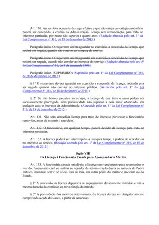 Art. 130. Ao servidor ocupante de cargo efetivo e que não esteja em estágio probatório
poderá ser concedida, a critério da Administração, licença sem remuneração, para trato de
interesse particular, por prazo não superior a quatro anos. (Redação alterada pelo art. 1° da
Lei Complementar n° 316, de 18 de dezembro de 2015.)
Parágrafo único. O requerente deverá aguardar no exercício, a concessão da licença, que
poderá ser negada, quando não convier ao interesse do serviço.
Parágrafo único. O requerente deverá aguardar em exercício a concessão de licença, que
poderá ser negada, quando não convier ao interesse do serviço. (Redação alterada pelo art. 5º
da Lei Complementar nº 16, de 8 de janeiro de 1996.)
Parágrafo único. (SUPRIMIDO) (Suprimido pelo art. 1° da Lei Complementar n° 316,
de 18 de dezembro de 2015.)
§ 1° O requerente deverá aguardar em exercício a concessão da licença, podendo esta
ser negada quando não convier ao interesse público. (Acrescido pelo art. 1° da Lei
Complementar n° 316, de 18 de dezembro de 2015.)
§ 2° Se não houver prejuízo ao serviço, a licença de que trata o caput poderá ser
sucessivamente prorrogada, com periodicidade não superior a dois anos, observado, em
qualquer caso, o interesse da Administração. (Acrescido pelo art. 1° da Lei Complementar n°
316, de 18 de dezembro de 2015.)
Art. 131. Não será concedida licença para trato de interesse particular a funcionário
removido, antes de assumir o exercício.
Art. 132. O funcionário, em qualquer tempo, poderá desistir da licença para trato de
interesse particular.
Art. 132. A licença poderá ser interrompida, a qualquer tempo, a pedido do servidor ou
no interesse do serviço. (Redação alterada pelo art. 1° da Lei Complementar n° 316, de 18 de
dezembro de 2015.)
Seção VIII
Da Licença à Funcionária Casada para Acompanhar o Marido
Art. 133. A funcionária casada terá direito a licença sem vencimento para acompanhar o
marido, funcionário civil ou militar ou servidor da administração direta ou indireta do Poder
Público, mandado servir de oficio fora do País, em outro ponto do território nacional ou do
Estado.
§ 1º A concessão da licença dependerá de requerimento devidamente instruído e terá a
mesma duração da comissão ou nova função do marido.
§ 2º A persistência dos motivos determinantes da licença deverá ser obrigatoriamente
comprovada a cada dois anos, a partir da concessão.
 