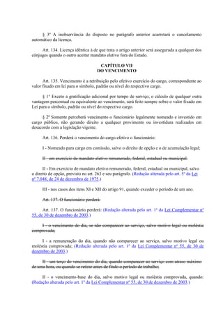 § 3º A inobservância do disposto no parágrafo anterior acarretará o cancelamento
automático da licença.
Art. 134. Licença idêntica à de que trata o artigo anterior será assegurada a qualquer dos
cônjuges quando o outro aceitar mandato eletivo fora do Estado.
CAPÍTULO VII
DO VENCIMENTO
Art. 135. Vencimento é a retribuição pelo efetivo exercício do cargo, correspondente ao
valor fixado em lei para o símbolo, padrão ou nível do respectivo cargo.
§ 1° Exceto a gratificação adicional por tempo de serviço, o cálculo de qualquer outra
vantagem percentual ou equivalente ao vencimento, será feito sempre sobre o valor fixado em
Lei para o símbolo, padrão ou nível do respectivo cargo.
§ 2º Somente perceberá vencimento o funcionário legalmente nomeado e investido em
cargo público, não gerando direito a qualquer provimento ou investidura realizados em
desacordo com a legislação vigente.
Art. 136. Perderá o vencimento do cargo efetivo o funcionário:
I - Nomeado para cargo em comissão, salvo o direito de opção e o de acumulação legal;
II - em exercício de mandato eletivo remunerado, federal, estadual ou municipal.
II - Em exercício de mandato eletivo remunerado, federal, estadual ou municipal, salvo
o direito de opção, previsto no art. 263 e seu parágrafo. (Redação alterada pelo art. 5º da Lei
nº 7.048, de 24 de dezembro de 1975.)
III - nos casos dos itens XI e XII do artigo 91, quando exceder o período de um ano.
Art. 137. O funcionário perderá:
Art. 137. O funcionário perderá: (Redação alterada pelo art. 1º da Lei Complementar nº
55, de 30 de dezembro de 2003.)
I - o vencimento do dia, se não comparecer ao serviço, salvo motivo legal ou moléstia
comprovada;
I - a remuneração do dia, quando não comparecer ao serviço, salvo motivo legal ou
moléstia comprovada; (Redação alterada pelo art. 1º da Lei Complementar nº 55, de 30 de
dezembro de 2003.)
II - um terço do vencimento do dia, quando comparecer ao serviço com atraso máximo
de uma hora, ou quando se retirar antes de findo o período de trabalho;
II - o vencimento-base do dia, salvo motivo legal ou moléstia comprovada, quando:
(Redação alterada pelo art. 1º da Lei Complementar nº 55, de 30 de dezembro de 2003.)
 