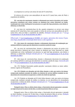 a) comparecer ao serviço com atraso de mais de 01 (uma) hora;
b) retirar-se do serviço com antecedência de mais de 01 (uma) hora, antes de findo o
expediente de trabalho;
III - um terço do vencimento, durante o afastamento por motivo de prisão civil, prisão
preventiva, pronúncia por crime comum ou denúncia por crime funcional ou ainda,
condenação por crime inafiançável em processo no qual não haja pronúncia, com direito à
diferença, se absolvido;
II - um terço do vencimento-base do dia, quando comparecer ao serviço com atraso
máximo de 01 (uma) hora, bem como quando se retirar do serviço com antecedência de até 01
(uma) hora, antes de findo o expediente de trabalho; (Redação alterada pelo art. 1º da Lei
Complementar nº 55, de 30 de dezembro de 2003.)
(Observação: A Lei Complementar nº 55/2003, por engano, apresentou dois incisos II para
este artigo, prejudicando a numeração deste inciso e a dos seguintes.)
IV - dois terços do vencimento durante o afastamento decorrente de condenação por
sentença definitiva a pena que não determine ou acarrete a perda do cargo.
III - um terço do vencimento-base, durante o afastamento por motivo de prisão civil,
prisão preventiva, denúncia por crime comum ou denúncia por crime funcional ou, ainda,
condenação por crime inafiançável em processo no qual não haja pronúncia, com direito a
diferença, se absolvido; (Redação alterada pelo art. 1º da Lei Complementar nº 55, de 30 de
dezembro de 2003.)
IV - dois terços do vencimento-base, durante o afastamento decorrente de condenação
por sentença definitiva a pena que não determine ou acarrete a perda do cargo. (Acrescido pelo
art. 1º da Lei Complementar nº 55, de 30 de dezembro de 2003.)
Art. 138. Nenhum funcionário poderá perceber vencimento inferior ao maior salário
mínimo vigente em Pernambuco.
Art. 139. Poderão ser abonadas até três faltas durante o mês, por motivo de doença
comprovada mediante atestado de médico ou dentista do serviço público estadual ou em
decorrência de circunstância excepcional, a critério do chefe da repartição.
Art. 139. Poderão ser abonadas até 03 (três) faltas durante o mês, por motivo de doença
comprovada, mediante atestado de médico ou dentista, ou em decorrência de circunstância
excepcional, a critério da chefia. (Redação alterada pelo art. 1º da Lei Complementar nº 55, de
30 de dezembro de 2003.)
Parágrafo único. Para os efeitos deste artigo, o funcionário deverá apresentar o atestado
ao órgão de pessoal no prazo de dez dias, a contar da primeira falta ao serviço.
Parágrafo único. Para os efeitos deste artigo, o funcionário deverá apresentar o atestado
ao chefe imediato, no prazo de 10 (dez) dias, a contar da primeira falta ao serviço. (Redação
alterada pelo art. 1º da Lei Complementar nº 55, de 30 de dezembro de 2003.)
 