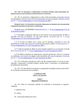 Art. 140. As reposições e indenizações à Fazenda Estadual serão descontadas em
parcelas mensais, não excedentes da décima parte do vencimento.
Art. 140. As reposições e indenizações ao erário serão descontadas em parcelas mensais
correspondentes a dez por cento (10%) da remuneração, provento ou pensão. (Redação alterada
pelo art. 1º da Lei Complementar nº 47, de 23 de janeiro de 2003.)
Parágrafo único. Ao funcionário exonerado, dispensado ou demitido, não será permitido
o pagamento parcelado da reposição ou indenização.
Parágrafo único. (SUPRIMIDO) (Suprimido pelo art. 1º da Lei Complementar nº 47, de
23 de janeiro de 2003.)
§ 1º Ocorrendo o pagamento indevido no mês anterior ao do processamento da folha, a
reposição será feita de imediato, em uma única parcela. (Acrescido pelo art. 1º da Lei
Complementar nº 47, de 23 de janeiro de 2003.)
§ 2º O servidor em débito com o erário, que for demitido, exonerado ou tiver sua
aposentadoria cassada, terá o prazo de sessenta dias para quitar o débito. (Acrescido pelo art. 1º
da Lei Complementar nº 47, de 23 de janeiro de 2003.)
§ 3º A falta de quitação do débito no prazo anotado implicará na sua inscrição na divida
ativa. (Acrescido pelo art. 1º da Lei Complementar nº 47, de 23 de janeiro de 2003.)
§ 4º Os débitos resultantes de cumprimento a decisão judicial que venha a ser suspensa
ou modificada, com transito em julgado, serão atualizados até a data da reposição. (Acrescido
pelo art. 1º da Lei Complementar nº 47, de 23 de janeiro de 2003.)
Art. 141. O desconto realizado por motivo de não comparecimento ao serviço ou para
reposição e indenização à Fazenda Estadual, incidirá sobre o vencimento e as gratificações
percebidas pelo funcionário.
Art. 142. A lei não admitirá vinculação ou equiparação de qualquer natureza, para efeito
de vencimento do pessoal do serviço público.
CAPÍTULO VIII
DAS VANTAGENS
Seção I
Disposições Preliminares
Art. 143. Além do vencimento, poderão ser conferidas ao funcionário as seguintes
vantagens:
I - ajuda de custo;
II - diárias;
III - auxílio para diferença de caixa;
 