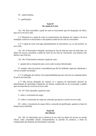 IV - salário-família;
V - gratificações.
Seção II
Da Ajuda de Custo
Art. 144. Será concedida a ajuda de custo ao funcionário que for designado, de oficio,
para servir em nova sede.
§ 1º Destinam-se a ajuda de custo ao ressarcimento das despesas de viagem e de nova
instalação, relativas ao funcionário e não poderá exceder de um mês de vencimento.
§ 2º A ajuda de custo será paga adiantadamente ao funcionário, ou, se este preferir, na
nova sede.
Art. 145. O funcionário obrigado a permanecer fora da sede por mais de trinta dias, em
objeto de serviço, perceberá a ajuda de custo de um mês de vencimento, sem prejuízo das
diárias a que fizer jus.
Art. 146. O funcionário restituirá a ajuda de custo:
I - quando não se transportar para a nova sede no prazo determinado;
II - quando, antes de realizar a incumbência que lhe foi atribuída, regressar, abandonar o
serviço ou pedir exoneração.
§ 1º A obrigação de restituir é de responsabilidade pessoal e deverá ser cumprida dentro
do prazo de trinta dias.
§ 2º Não haverá obrigação de restituir, se o regresso do funcionário decorrer de
determinação de autoridade competente, de doença comprovada ou de exoneração a pedido
após noventa dias de exercício na nova sede.
Art. 147. Será calculada a ajuda de custo:
I - sobre o vencimento do cargo;
II - sobre o vencimento do cargo em comissão que passar a exercer na nova sede;
III - sobre o vencimento do cargo efetivo, acrescido da gratificação, quando se tratar de
função assim retribuída.
Seção III
Das Diárias
Art. 148. Ao funcionário que se deslocar de sua sede em objeto de serviço ou missão
oficial, serão concedidas diárias correspondentes ao período de ausência, a título de
compensação das despesas de alimentação e pousada.
 