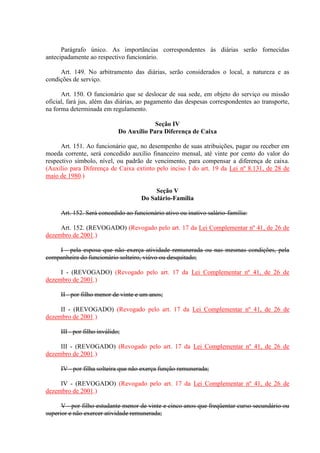 Parágrafo único. As importâncias correspondentes às diárias serão fornecidas
antecipadamente ao respectivo funcionário.
Art. 149. No arbitramento das diárias, serão considerados o local, a natureza e as
condições de serviço.
Art. 150. O funcionário que se deslocar de sua sede, em objeto do serviço ou missão
oficial, fará jus, além das diárias, ao pagamento das despesas correspondentes ao transporte,
na forma determinada em regulamento.
Seção IV
Do Auxílio Para Diferença de Caixa
Art. 151. Ao funcionário que, no desempenho de suas atribuições, pagar ou receber em
moeda corrente, será concedido auxílio financeiro mensal, até vinte por cento do valor do
respectivo símbolo, nível, ou padrão de vencimento, para compensar a diferença de caixa.
(Auxílio para Diferença de Caixa extinto pelo inciso I do art. 19 da Lei nº 8.131, de 28 de
maio de 1980.)
Seção V
Do Salário-Família
Art. 152. Será concedido ao funcionário ativo ou inativo salário-família:
Art. 152. (REVOGADO) (Revogado pelo art. 17 da Lei Complementar nº 41, de 26 de
dezembro de 2001.)
I - pela esposa que não exerça atividade remunerada ou nas mesmas condições, pela
companheira do funcionário solteiro, viúvo ou desquitado;
I - (REVOGADO) (Revogado pelo art. 17 da Lei Complementar nº 41, de 26 de
dezembro de 2001.)
II - por filho menor de vinte e um anos;
II - (REVOGADO) (Revogado pelo art. 17 da Lei Complementar nº 41, de 26 de
dezembro de 2001.)
III - por filho inválido;
III - (REVOGADO) (Revogado pelo art. 17 da Lei Complementar nº 41, de 26 de
dezembro de 2001.)
IV - por filha solteira que não exerça função remunerada;
IV - (REVOGADO) (Revogado pelo art. 17 da Lei Complementar nº 41, de 26 de
dezembro de 2001.)
V - por filho estudante menor de vinte e cinco anos que freqüentar curso secundário ou
superior e não exercer atividade remunerada;
 