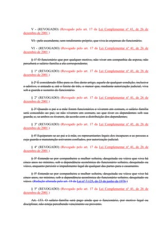 V - (REVOGADO) (Revogado pelo art. 17 da Lei Complementar nº 41, de 26 de
dezembro de 2001.)
VI - pelo ascendente, sem rendimento próprio, que viva às expensas do funcionário.
VI - (REVOGADO) (Revogado pelo art. 17 da Lei Complementar nº 41, de 26 de
dezembro de 2001.)
§ 1º O funcionário que por qualquer motivo, não viver em companhia da esposa, não
perceberá o salário-família a ela correspondente;
§ 1º (REVOGADO) (Revogado pelo art. 17 da Lei Complementar nº 41, de 26 de
dezembro de 2001.)
§ 2º É considerado filho para os fins deste artigo, aquele de qualquer condição, inclusive
o adotivo, o enteado e, até o limite de três, o menor que, mediante autorização judicial, viva
sob a guarda e sustento do funcionário.
§ 2º (REVOGADO) (Revogado pelo art. 17 da Lei Complementar nº 41, de 26 de
dezembro de 2001.)
§ 3º Quando o pai e a mãe forem funcionários e viverem em comum, o salário-família
será concedido ao pai; se não viverem em comum, ao que tiver os dependentes sob sua
guarda; e, se ambos os tiverem, de acordo com a distribuição dos dependentes;
§ 3º (REVOGADO) (Revogado pelo art. 17 da Lei Complementar nº 41, de 26 de
dezembro de 2001.)
§ 4º Equiparam-se ao pai e à mãe, os representantes legais dos incapazes e as pessoas a
cuja guarda e manutenção estiverem confiados, por autorização judicial.
§ 4º (REVOGADO) (Revogado pelo art. 17 da Lei Complementar nº 41, de 26 de
dezembro de 2001.)
§ 5º Entende-se por companheira a mulher solteira, desquitada ou viúva que viva há
cinco anos no mínimo, sob a dependência econômica do funcionário solteiro, desquitado ou
viúvo, enquanto persistir o impedimento legal de qualquer das partes para o casamento.
§ 5º Entende-se por companheira a mulher solteira, desquitada ou viúva que vive há
cinco anos, no mínimo, sob a dependência econômica do funcionário solteiro, desquitado ou
viúvo. (Redação alterada pelo art. 18 da Lei nº 7.125, de 23 de junho de 1976.)
§ 5º (REVOGADO) (Revogado pelo art. 17 da Lei Complementar nº 41, de 26 de
dezembro de 2001.)
Art. 153. O salário-família será pago ainda que o funcionário, por motivo legal ou
disciplinar, não esteja percebendo vencimento ou provento.
 