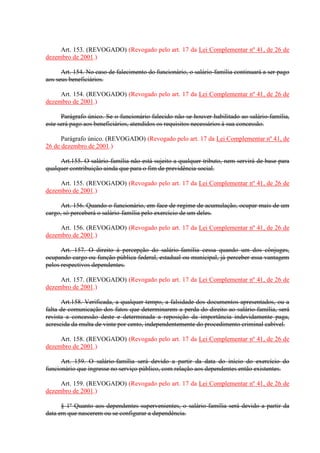 Art. 153. (REVOGADO) (Revogado pelo art. 17 da Lei Complementar nº 41, de 26 de
dezembro de 2001.)
Art. 154. No caso de falecimento do funcionário, o salário-família continuará a ser pago
aos seus beneficiários.
Art. 154. (REVOGADO) (Revogado pelo art. 17 da Lei Complementar nº 41, de 26 de
dezembro de 2001.)
Parágrafo único. Se o funcionário falecido não se houver habilitado ao salário-família,
este será pago aos beneficiários, atendidos os requisitos necessários à sua concessão.
Parágrafo único. (REVOGADO) (Revogado pelo art. 17 da Lei Complementar nº 41, de
26 de dezembro de 2001.)
Art.155. O salário-família não está sujeito a qualquer tributo, nem servirá de base para
qualquer contribuição ainda que para o fim de previdência social.
Art. 155. (REVOGADO) (Revogado pelo art. 17 da Lei Complementar nº 41, de 26 de
dezembro de 2001.)
Art. 156. Quando o funcionário, em face de regime de acumulação, ocupar mais de um
cargo, só perceberá o salário-família pelo exercício de um deles.
Art. 156. (REVOGADO) (Revogado pelo art. 17 da Lei Complementar nº 41, de 26 de
dezembro de 2001.)
Art. 157. O direito à percepção do salário-família cessa quando um dos cônjuges,
ocupando cargo ou função pública federal, estadual ou municipal, já perceber essa vantagem
pelos respectivos dependentes.
Art. 157. (REVOGADO) (Revogado pelo art. 17 da Lei Complementar nº 41, de 26 de
dezembro de 2001.)
Art.158. Verificada, a qualquer tempo, a falsidade dos documentos apresentados, ou a
falta de comunicação dos fatos que determinarem a perda do direito ao salário-família, será
revista a concessão deste e determinada a reposição da importância indevidamente paga,
acrescida da multa de vinte por cento, independentemente do procedimento criminal cabível.
Art. 158. (REVOGADO) (Revogado pelo art. 17 da Lei Complementar nº 41, de 26 de
dezembro de 2001.)
Art. 159. O salário-família será devido a partir da data do início do exercício do
funcionário que ingresse no serviço público, com relação aos dependentes então existentes.
Art. 159. (REVOGADO) (Revogado pelo art. 17 da Lei Complementar nº 41, de 26 de
dezembro de 2001.)
§ 1º Quanto aos dependentes supervenientes, o salário-família será devido a partir da
data em que nascerem ou se configurar a dependência.
 