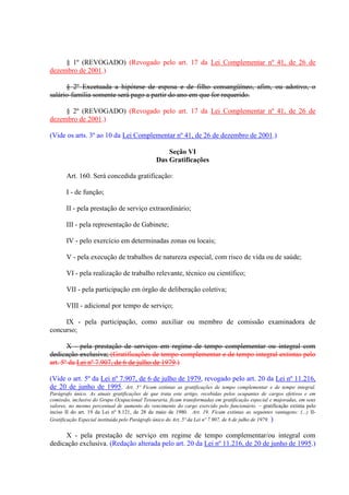 § 1º (REVOGADO) (Revogado pelo art. 17 da Lei Complementar nº 41, de 26 de
dezembro de 2001.)
§ 2º Excetuada a hipótese de esposa e de filho consangüíneo, afim, ou adotivo, o
salário-família somente será pago a partir do ano em que for requerido.
§ 2º (REVOGADO) (Revogado pelo art. 17 da Lei Complementar nº 41, de 26 de
dezembro de 2001.)
(Vide os arts. 3º ao 10 da Lei Complementar nº 41, de 26 de dezembro de 2001.)
Seção VI
Das Gratificações
Art. 160. Será concedida gratificação:
I - de função;
II - pela prestação de serviço extraordinário;
III - pela representação de Gabinete;
IV - pelo exercício em determinadas zonas ou locais;
V - pela execução de trabalhos de natureza especial, com risco de vida ou de saúde;
VI - pela realização de trabalho relevante, técnico ou científico;
VII - pela participação em órgão de deliberação coletiva;
VIII - adicional por tempo de serviço;
IX - pela participação, como auxiliar ou membro de comissão examinadora de
concurso;
X - pela prestação de serviços em regime de tempo complementar ou integral com
dedicação exclusiva; (Gratificações de tempo complementar e de tempo integral extintas pelo
art. 5º da Lei nº 7.907, de 6 de julho de 1979.)
(Vide o art. 5º da Lei nº 7.907, de 6 de julho de 1979, revogado pelo art. 20 da Lei nº 11.216,
de 20 de junho de 1995. Art. 5º Ficam extintas as gratificações de tempo complementar e de tempo integral.
Parágrafo único. As atuais gratificações de que trata este artigo, recebidas pelos ocupantes de cargos efetivos e em
comissão, inclusive do Grupo Ocupacional Tesouraria, ficam transformadas em gratificação especial e majoradas, em seus
valores, no mesmo percentual de aumento do vencimento do cargo exercido pelo funcionário. – gratificação extinta pelo
inciso II do art. 19 da Lei nº 8.121, de 28 de maio de 1980. Art. 19. Ficam extintas as seguintes vantagens: (...) II-
Gratificação Especial instituída pelo Parágrafo único do Art. 5º da Lei nº 7.907, de 6 de julho de 1979. )
X - pela prestação de serviço em regime de tempo complementar/ou integral com
dedicação exclusiva. (Redação alterada pelo art. 20 da Lei nº 11.216, de 20 de junho de 1995.)
 