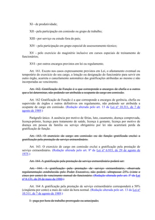 XI - de produtividade;
XII - pela participação em comissão ou grupo de trabalho;
XIII - por serviço ou estudo fora do país;
XIV - pela participação em grupo especial de assessoramento técnico;
XV - pelo exercício do magistério inclusive em cursos especiais de treinamento de
funcionários;
XVI - por outros encargos previstos em lei ou regulamento.
Art. 161. Exceto nos casos expressamente previstos em Lei, o afastamento eventual ou
temporário do exercício do seu cargo, a lotação ou designação do funcionário para servir em
outro órgão, acarreta o cancelamento automático das gratificações atribuídas ao mesmo e não
incorporadas ao vencimento.
Art. 162. Gratificação de Função é a que corresponde a encargos de chefia e a outros
que a lei determinar, não podendo ser atribuída a ocupante de cargo em comissão.
Art. 162 Gratificação de Função é a que corresponde a encargos de gerência, chefia ou
supervisão de órgãos e outros definitivos em regulamento, não podendo ser atribuída a
ocupante de cargo em comissão. (Redação alterada pelo art. 13 da Lei nº 10.311, de 7 de
agosto de 1989.)
Parágrafo único. A ausência por motivo de férias, luto, casamento, doença comprovada,
licença-prêmio, licença para tratamento de saúde, licença à gestante, licença por motivo de
doença em pessoa da família ou serviço obrigatório por lei não acarretará perda da
gratificação de função.
Art. 163. O exercício de cargo em comissão ou de função gratificada exclui a
gratificação pela prestação de serviço extraordinário.
Art. 163. O exercício de cargo em comissão exclui a gratificação pela prestação de
serviço extraordinário. (Redação alterada pelo art. 8º da Lei nº 6.933, de 29 de agosto de
1975.)
Art. 164. A gratificação pela prestação de serviço extraordinário poderá ser:
Art. 164. A gratificação pela prestação de serviço extraordinário, observada
regulamentação estabelecida pelo Poder Executivo, não poderá ultrapassar 25% (vinte e
cinco por cento) do vencimento mensal do funcionário. (Redação alterada pelo art. 3º da Lei
nº 8.131, de 28 de maio de 1980.)
Art. 164 A gratificação pela prestação de serviço extraordinário corresponderá a 50%
(cinqüenta por cento) a mais do valor da hora normal. (Redação alterada pelo art. 13 da Lei nº
10.311, de 7 de agosto de 1989.)
I - paga por hora de trabalho prorrogado ou antecipado;
 