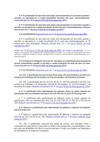 § 4º A gratificação de que trata este artigo será incorporada aos proventos quando o
servidor, ao aposentar-se, a venha percebendo há cinco (5) anos, ininterruptamente.
(Acrescido pelo art. 9º da Lei nº 6.933, de 29 de agosto de 1975.)
§ 4º A Gratificação de que trata este artigo será incorporada aos proventos quando o
servidor, ao aposentar-se, a venha percebendo há três (03) anos, ininterruptamente. (Redação
alterada pelo art. 1º da Lei nº 7.830, de 14 de março de 1979.)
§ 4º (SUPRIMIDO) (Suprimido pelo art. 3º da Lei nº 8.131, de 28 de maio de 1980.)
§ 4º A gratificação de que trata este artigo será incorporada aos proventos quando o
servidor, ao aposentar-se, a venha percebendo há 01 (um) ano, ininterruptamente, ou 05
(cinco) anos, com interrupção. (Redação alterada pelo art. 1º da Lei nº 10.321, de 6 de
setembro de 1989.)
(Vide o art. 22 da Lei nº 11.216, de 20 de junho de 1995, que vedou a incorporação. Art. 22. É
vedada a incorporação aos vencimentos dos servidores públicos estaduais, por ocasião da aposentadoria dos valores
adicionais e gratificações atribuídos e pagos, a qualquer título, por fontes ou recursos federais, independentemente, do seu
tempo de fruição.)
§ 5º O disposto no Parágrafo único do art. 162 aplica-se à gratificação pela prestação de
serviço extraordinário quando o servidor a venha recebendo há mais de dois (2) anos.
(Acrescido pelo art. 9º da Lei nº 6.933, de 29 de agosto de 1975.)
§ 5º (SUPRIMIDO) (Suprimido pelo art. 3º da Lei nº 8.131, de 28 de maio de 1980.)
Art. 165. A gratificação prevista no item III do artigo 160 será atribuída a servidor com
exercício nos Gabinetes do Governador, do Vice-Governador e do Secretário de Estado.
Art. 165. A gratificação prevista no item III do art. 160 será atribuída a servidor com
exercício no Gabinete e na Assessoria Técnica do Governador, do Vice-Governador e de
Secretário de Estado. (Redação alterada pelo art. 8º da Lei nº 6.933, de 29 de agosto de 1975.)
§ 1º A gratificação pela representação de gabinete exclui as outras espécies de
gratificação, salvo as constantes dos itens I, VI, VII, VIII, IX, X, XII e XV do artigo 160.
§ 1º A gratificação pela representação de Gabinete exclui as outras espécies de
gratificações, salvo as constantes dos itens I, II, VI, VII, VIII, IX, X, XII, XV e XVI do art.
160. (Redação alterada pelo art. 19 da Lei nº 7.125, de 23 de junho de 1976.)
§ 2º Aplica-se à gratificação pela representação de gabinete o disposto no parágrafo
único do artigo 162.
§ 2º Aplica-se à gratificação pela representação de gabinete o disposto no parágrafo
único do art. 162 e no §4º do art. 164. (Redação alterada pelo art. 2º da Lei nº 7.830, de 14 de
março de 1979.)
Art. 166. A gratificação adicional por tempo de serviço será calculada sobre o
vencimento do cargo efetivo e para todos os efeitos a ele incorporada, correspondendo a cinco
por cento por qüinqüênio de efetivo exercício prestado à União, aos Estados, aos Municípios
de Pernambuco e às respectivas autarquias.
 