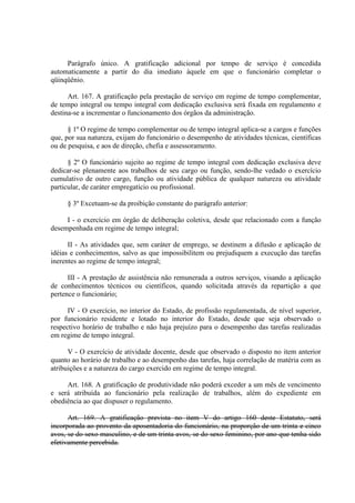 Parágrafo único. A gratificação adicional por tempo de serviço é concedida
automaticamente a partir do dia imediato àquele em que o funcionário completar o
qüinqüênio.
Art. 167. A gratificação pela prestação de serviço em regime de tempo complementar,
de tempo integral ou tempo integral com dedicação exclusiva será fixada em regulamento e
destina-se a incrementar o funcionamento dos órgãos da administração.
§ 1º O regime de tempo complementar ou de tempo integral aplica-se a cargos e funções
que, por sua natureza, exijam do funcionário o desempenho de atividades técnicas, científicas
ou de pesquisa, e aos de direção, chefia e assessoramento.
§ 2º O funcionário sujeito ao regime de tempo integral com dedicação exclusiva deve
dedicar-se plenamente aos trabalhos de seu cargo ou função, sendo-lhe vedado o exercício
cumulativo de outro cargo, função ou atividade pública de qualquer natureza ou atividade
particular, de caráter empregatício ou profissional.
§ 3º Excetuam-se da proibição constante do parágrafo anterior:
I - o exercício em órgão de deliberação coletiva, desde que relacionado com a função
desempenhada em regime de tempo integral;
II - As atividades que, sem caráter de emprego, se destinem a difusão e aplicação de
idéias e conhecimentos, salvo as que impossibilitem ou prejudiquem a execução das tarefas
inerentes ao regime de tempo integral;
III - A prestação de assistência não remunerada a outros serviços, visando a aplicação
de conhecimentos técnicos ou científicos, quando solicitada através da repartição a que
pertence o funcionário;
IV - O exercício, no interior do Estado, de profissão regulamentada, de nível superior,
por funcionário residente e lotado no interior do Estado, desde que seja observado o
respectivo horário de trabalho e não haja prejuízo para o desempenho das tarefas realizadas
em regime de tempo integral.
V - O exercício de atividade docente, desde que observado o disposto no item anterior
quanto ao horário de trabalho e ao desempenho das tarefas, haja correlação de matéria com as
atribuições e a natureza do cargo exercido em regime de tempo integral.
Art. 168. A gratificação de produtividade não poderá exceder a um mês de vencimento
e será atribuída ao funcionário pela realização de trabalhos, além do expediente em
obediência ao que dispuser o regulamento.
Art. 169. A gratificação prevista no item V do artigo 160 deste Estatuto, será
incorporada ao provento da aposentadoria do funcionário, na proporção de um trinta e cinco
avos, se do sexo masculino, e de um trinta avos, se do sexo feminino, por ano que tenha sido
efetivamente percebida.
 