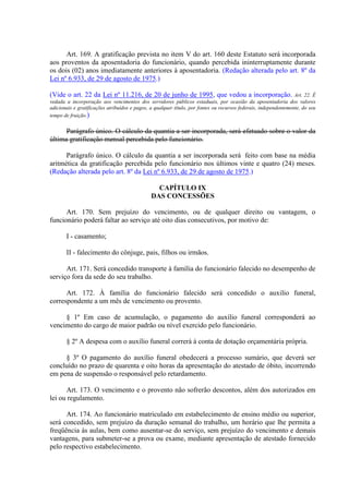 Art. 169. A gratificação prevista no item V do art. 160 deste Estatuto será incorporada
aos proventos da aposentadoria do funcionário, quando percebida ininterruptamente durante
os dois (02) anos imediatamente anteriores à aposentadoria. (Redação alterada pelo art. 8º da
Lei nº 6.933, de 29 de agosto de 1975.)
(Vide o art. 22 da Lei nº 11.216, de 20 de junho de 1995, que vedou a incorporação. Art. 22. É
vedada a incorporação aos vencimentos dos servidores públicos estaduais, por ocasião da aposentadoria dos valores
adicionais e gratificações atribuídos e pagos, a qualquer título, por fontes ou recursos federais, independentemente, do seu
tempo de fruição.)
Parágrafo único. O cálculo da quantia a ser incorporada, será efetuado sobre o valor da
última gratificação mensal percebida pelo funcionário.
Parágrafo único. O cálculo da quantia a ser incorporada será feito com base na média
aritmética da gratificação percebida pelo funcionário nos últimos vinte e quatro (24) meses.
(Redação alterada pelo art. 8º da Lei nº 6.933, de 29 de agosto de 1975.)
CAPÍTULO IX
DAS CONCESSÕES
Art. 170. Sem prejuízo do vencimento, ou de qualquer direito ou vantagem, o
funcionário poderá faltar ao serviço até oito dias consecutivos, por motivo de:
I - casamento;
II - falecimento do cônjuge, pais, filhos ou irmãos.
Art. 171. Será concedido transporte à família do funcionário falecido no desempenho de
serviço fora da sede do seu trabalho.
Art. 172. À família do funcionário falecido será concedido o auxilio funeral,
correspondente a um mês de vencimento ou provento.
§ 1º Em caso de acumulação, o pagamento do auxílio funeral corresponderá ao
vencimento do cargo de maior padrão ou nível exercido pelo funcionário.
§ 2º A despesa com o auxílio funeral correrá à conta de dotação orçamentária própria.
§ 3º O pagamento do auxílio funeral obedecerá a processo sumário, que deverá ser
concluído no prazo de quarenta e oito horas da apresentação do atestado de óbito, incorrendo
em pena de suspensão o responsável pelo retardamento.
Art. 173. O vencimento e o provento não sofrerão descontos, além dos autorizados em
lei ou regulamento.
Art. 174. Ao funcionário matriculado em estabelecimento de ensino médio ou superior,
será concedido, sem prejuízo da duração semanal do trabalho, um horário que lhe permita a
freqüência às aulas, bem como ausentar-se do serviço, sem prejuízo do vencimento e demais
vantagens, para submeter-se a prova ou exame, mediante apresentação de atestado fornecido
pelo respectivo estabelecimento.
 