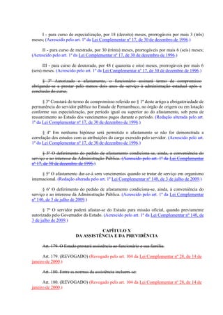 I - para curso de especialização, por 18 (dezoito) meses, prorrogáveis por mais 3 (três)
meses; (Acrescido pelo art. 1º da Lei Complementar nº 17, de 30 de dezembro de 1996.)
II - para curso de mestrado, por 30 (trinta) meses, prorrogáveis por mais 6 (seis) meses;
(Acrescido pelo art. 1º da Lei Complementar nº 17, de 30 de dezembro de 1996.)
III - para curso de doutorado, por 48 ( quarenta e oito) meses, prorrogáveis por mais 6
(seis) meses. (Acrescido pelo art. 1º da Lei Complementar nº 17, de 30 de dezembro de 1996.)
§ 3º Autorizado o afastamento, o funcionário assinará termo de compromisso
obrigando-se a prestar pelo menos dois anos de serviço à administração estadual após a
conclusão do curso.
§ 3º Constará do termo de compromisso referido no § 1º deste artigo a obrigatoriedade de
permanência do servidor público no Estado de Pernambuco, no órgão de origem ou em lotação
conforme sua especialização, por período igual ou superior ao do afastamento, sob pena de
ressarcimento ao Estado dos vencimentos pagos durante o período. (Redação alterada pelo art.
1º da Lei Complementar nº 17, de 30 de dezembro de 1996.)
§ 4º Em nenhuma hipótese será permitido o afastamento se não for demonstrada a
correlação dos estudos com as atribuições do cargo exercido pelo servidor. (Acrescido pelo art.
1º da Lei Complementar nº 17, de 30 de dezembro de 1996.)
§ 5º O deferimento do pedido de afastamento condiciona-se, ainda, a conveniência do
serviço e ao interesse da Administração Pública. (Acrescido pelo art. 1º da Lei Complementar
nº 17, de 30 de dezembro de 1996.)
§ 5º O afastamento dar-se-á sem vencimentos quando se tratar de serviço em organismo
internacional. (Redação alterada pelo art. 1º Lei Complementar nº 140, de 3 de julho de 2009.)
§ 6º O deferimento do pedido de afastamento condiciona-se, ainda, à conveniência do
serviço e ao interesse da Administração Pública. (Acrescido pelo art. 1º da Lei Complementar
nº 140, de 3 de julho de 2009.)
§ 7º O servidor poderá afastar-se do Estado para missão oficial, quando previamente
autorizado pelo Governador do Estado. (Acrescido pelo art. 1º da Lei Complementar nº 140, de
3 de julho de 2009.)
CAPÍTULO X
DA ASSISTÊNCIA E DA PREVIDÊNCIA
Art. 179. O Estado prestará assistência ao funcionário e sua família.
Art. 179. (REVOGADO) (Revogado pelo art. 104 da Lei Complementar nº 28, de 14 de
janeiro de 2000.)
Art. 180. Entre as normas da assistência incluem-se:
Art. 180. (REVOGADO) (Revogado pelo art. 104 da Lei Complementar nº 28, de 14 de
janeiro de 2000.)
 