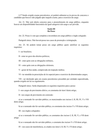 § 2º Sendo exigido exame psicotécnico, só poderá submeter-se às provas do concurso o
candidato que houver sido julgado apto naquele exame, para o exercício do cargo.
Art. 21. Não será aberto concurso para o preenchimento de cargo público, enquanto
houver em disponibilidade funcionário de igual categoria à do cargo a ser provido.
Seção III
Da Posse
Art. 22. Posse é o ato que completa a investidura em cargo público e órgão colegiado.
Parágrafo único. Não haverá posse nos casos de promoção e reintegração.
Art. 23. Só poderá tomar posse em cargo público quem satisfizer os seguintes
requisitos:
I - ser brasileiro;
II - estar no gozo dos direitos políticos;
III - estar quite com as obrigações militares,
IV - estar quite com as obrigações eleitorais;
V - gozar de boa saúde, comprovada em inspeção médica;
VI - ter atendido às prescrições de lei especial para o exercício de determinados cargos;
VII - ser declarado apto em exame psicotécnico procedido por entidade especializada,
quando exigido em lei ou regulamento.
Parágrafo único. Serão dispensados os seguintes requisitos para a posse:
I - nos cargos de provimento efetivo, os constantes do item I deste artigo;
II - nos cargos de provimento em comissão:
a) se o nomeado for servidor público, os mencionados nos incisos I, II, III, IV, V e VII
deste artigo;
b) se o nomeado não for servidor público, os constantes dos incisos V e VII deste artigo;
III - nos órgãos colegiados:
a) se o nomeado for servidor público, os constantes dos incisos I, II, III, V, e VII deste
artigo:
b) se o nomeado não for servidor público, o constante dos incisos V e VII deste artigo;
IV - nos casos de transferência, os citados nos itens I, II, III, V e VI deste artigo;
 