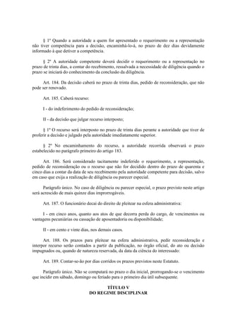 § 1º Quando a autoridade a quem for apresentado o requerimento ou a representação
não tiver competência para a decisão, encaminhá-lo-á, no prazo de dez dias devidamente
informado à que detiver a competência.
§ 2º A autoridade competente deverá decidir o requerimento ou a representação no
prazo de trinta dias, a contar do recebimento, ressalvada a necessidade de diligência quando o
prazo se iniciará do conhecimento da conclusão da diligência.
Art. 184. Da decisão caberá no prazo de trinta dias, pedido de reconsideração, que não
pode ser renovado.
Art. 185. Caberá recurso:
I - do indeferimento do pedido de reconsideração;
II - da decisão que julgar recurso interposto;
§ 1º O recurso será interposto no prazo de trinta dias perante a autoridade que tiver de
proferir a decisão e julgado pela autoridade imediatamente superior.
§ 2º No encaminhamento do recurso, a autoridade recorrida observará o prazo
estabelecido no parágrafo primeiro do artigo 183.
Art. 186. Será considerado tacitamente indeferido o requerimento, a representação,
pedido de reconsideração ou o recurso que não for decidido dentro do prazo de quarenta e
cinco dias a contar da data de seu recebimento pela autoridade competente para decisão, salvo
em caso que exija a realização de diligência ou parecer especial.
Parágrafo único. No caso de diligência ou parecer especial, o prazo previsto neste artigo
será acrescido de mais quinze dias improrrogáveis.
Art. 187. O funcionário decai do direito de pleitear na esfera administrativa:
I - em cinco anos, quanto aos atos de que decorra perda do cargo, de vencimentos ou
vantagens pecuniárias ou cassação de aposentadoria ou disponibilidade;
II - em cento e vinte dias, nos demais casos.
Art. 188. Os prazos para pleitear na esfera administrativa, pedir reconsideração e
interpor recurso serão contados a partir da publicação, no órgão oficial, do ato ou decisão
impugnados ou, quando de natureza reservada, da data da ciência do interessado:
Art. 189. Contar-se-ão por dias corridos os prazos previstos neste Estatuto.
Parágrafo único. Não se computará no prazo o dia inicial, prorrogando-se o vencimento
que incidir em sábado, domingo ou feriado para o primeiro dia útil subsequente.
TÍTULO V
DO REGIME DISCIPLINAR
 