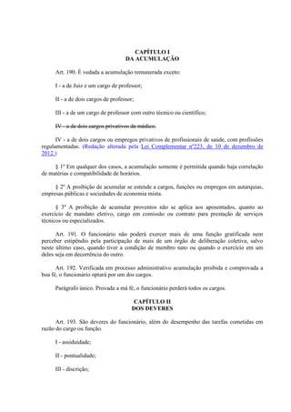 CAPÍTULO I
DA ACUMULAÇÃO
Art. 190. É vedada a acumulação remunerada exceto:
I - a de Juiz e um cargo de professor;
II - a de dois cargos de professor;
III - a de um cargo de professor com outro técnico ou científico;
IV - a de dois cargos privativos de médico.
IV - a de dois cargos ou empregos privativos de profissionais de saúde, com profissões
regulamentadas. (Redação alterada pela Lei Complementar nº223, de 10 de dezembro de
2012.)
§ 1º Em qualquer dos casos, a acumulação somente é permitida quando haja correlação
de matérias e compatibilidade de horários.
§ 2º A proibição de acumular se estende a cargos, funções ou empregos em autarquias,
empresas públicas e sociedades de economia mista.
§ 3º A proibição de acumular proventos não se aplica aos aposentados, quanto ao
exercício de mandato eletivo, cargo em comissão ou contrato para prestação de serviços
técnicos ou especializados.
Art. 191. O funcionário não poderá exercer mais de uma função gratificada nem
perceber estipêndio pela participação de mais de um órgão de deliberação coletiva, salvo
neste último caso, quando tiver a condição de membro nato ou quando o exercício em um
deles seja em decorrência do outro.
Art. 192. Verificada em processo administrativo acumulação proibida e comprovada a
boa fé, o funcionário optará por um dos cargos.
Parágrafo único. Provada a má fé, o funcionário perderá todos os cargos.
CAPÍTULO II
DOS DEVERES
Art. 193. São deveres do funcionário, além do desempenho das tarefas cometidas em
razão do cargo ou função.
I - assiduidade;
II - pontualidade;
III - discrição;
 