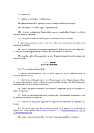 IV - urbanidade;
V - lealdade às instituições constitucionais;
VI - obediência às ordens superiores, exceto quando manifestamente ilegais;
VII - observância às normas legais e regulamentares;
VIII - levar ao conhecimento da autoridade superior irregularidade de que tiver ciência
em razão do cargo ou função;
IX - zelar pela economia e conservação do material que lhe for confiado;
X - providenciar para que esteja sempre em ordem, no assentamento individual a sua
declaração de família;
XI - atender prontamente às requisições para defesa da Fazenda pública e à expedição
de certidões requeridas para defesa de direitos e esclarecimentos de situações;
XII - guardar sigilo sobre documentos e fatos de que tenha conhecimento em razão do
cargo ou função.
CAPÍTULO III
DAS PROIBIÇÕES
Art. 194. Ao funcionário é proibido:
I - exercer, cumulativamente, dois ou mais cargos ou funções públicas, salvo as
exceções previstas em lei;
II - referir-se de modo depreciativo, em informação, parecer ou despacho às autoridades
ou atos da administração pública podendo porém em trabalho assinado criticá-los do ponto de
vista doutrinário ou da organização do serviço;
III - retirar, sem previa autorização da autoridade competente, qualquer documento ou
objeto da repartição;
IV - promover manifestação de apreço ou desapreço e fazer circular ou subscrever lista
de donativos no recinto da repartição;
V - valer-se do cargo para lograr proveito pessoal em detrimento da dignidade da
função;
V - valer-se do cargo para lograr proveito pessoal ou de outrem, em detrimento da
dignidade da função pública; (Redação alterada pelo art. 1° da Lei Complementar n° 316, de
18 de dezembro de 2015.)
VI - coagir ou aliciar subordinados com objetivo de natureza politico-partidária;
 