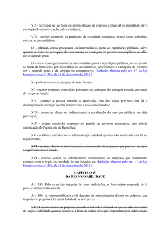VII - participar de gerência ou administração de empresa comercial ou industrial, salvo
em órgão da administração pública indireta;
VIII - exercer comércio ou participar de sociedade comercial, exceto como acionista,
cotista ou comanditário;
IX - pleitear, como procurador ou intermediário, junto às repartições públicas, salvo
quando se tratar de percepção de vencimento ou vantagem de parente consangüíneo ou afim
até o segundo grau;
IX - atuar, como procurador ou intermediário, junto a repartições públicas, salvo quando
se tratar de benefícios previdenciários ou assistenciais, vencimentos e vantagens de parentes
até o segundo grau, e de cônjuge ou companheiro; (Redação alterada pelo art. 1° da Lei
Complementar n° 316, de 18 de dezembro de 2015.)
X - praticar usura em qualquer de suas formas;
XI - receber propinas, comissões, presentes ou vantagens de qualquer espécie, em razão
do cargo ou função;
XII - cometer a pessoa estranha à repartição, fora dos casos previstos em lei o
desempenho de encargo que lhe competir ou a seus subordinados;
XIII - promover direta ou indiretamente a paralisação de serviços públicos ou dela
participar;
XIV - aceitar comissão, emprego ou pensão de governo estrangeiro, sem prévia
autorização do Presidente da República;
XV - celebrar contrato com a administração estadual quando não autorizado em lei ou
regulamento;
XVI - receber, direta ou indiretamente, remuneração de empresas que prestem serviços
à repartição onde é lotado.
XVI - receber, direta ou indiretamente, remuneração de empresas que mantenham
contrato com o órgão ou entidade de sua lotação; ou (Redação alterada pelo art. 1° da Lei
Complementar n° 316, de 18 de dezembro de 2015.)
CAPÍTULO IV
DA RESPONSABILIDADE
Art. 195. Pelo exercício irregular de suas atribuições, o funcionário responde civil,
penal e administrativamente.
Art. 196. A responsabilidade civil decorre de procedimento doloso ou culposo, que
importe em prejuízo à Fazenda Estadual ou a terceiros.
§ 1° O ressarcimento do prejuízo causado à Fazenda Estadual no que exceder os limites
do seguro-fidelidade quando houver e, à falta de outros bens que respondam pela indenização,
 