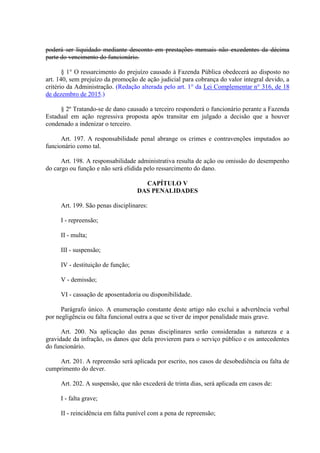 poderá ser liquidado mediante desconto em prestações mensais não excedentes da décima
parte do vencimento do funcionário.
§ 1° O ressarcimento do prejuízo causado à Fazenda Pública obedecerá ao disposto no
art. 140, sem prejuízo da promoção de ação judicial para cobrança do valor integral devido, a
critério da Administração. (Redação alterada pelo art. 1° da Lei Complementar n° 316, de 18
de dezembro de 2015.)
§ 2º Tratando-se de dano causado a terceiro responderá o funcionário perante a Fazenda
Estadual em ação regressiva proposta após transitar em julgado a decisão que a houver
condenado a indenizar o terceiro.
Art. 197. A responsabilidade penal abrange os crimes e contravenções imputados ao
funcionário como tal.
Art. 198. A responsabilidade administrativa resulta de ação ou omissão do desempenho
do cargo ou função e não será elidida pelo ressarcimento do dano.
CAPÍTULO V
DAS PENALIDADES
Art. 199. São penas disciplinares:
I - repreensão;
II - multa;
III - suspensão;
IV - destituição de função;
V - demissão;
VI - cassação de aposentadoria ou disponibilidade.
Parágrafo único. A enumeração constante deste artigo não exclui a advertência verbal
por negligência ou falta funcional outra a que se tiver de impor penalidade mais grave.
Art. 200. Na aplicação das penas disciplinares serão consideradas a natureza e a
gravidade da infração, os danos que dela provierem para o serviço público e os antecedentes
do funcionário.
Art. 201. A repreensão será aplicada por escrito, nos casos de desobediência ou falta de
cumprimento do dever.
Art. 202. A suspensão, que não excederá de trinta dias, será aplicada em casos de:
I - falta grave;
II - reincidência em falta punível com a pena de repreensão;
 