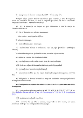 III - transgressão do disposto nos itens II, III, IX e XII do artigo 194.
Parágrafo único. Quando houver conveniência para o serviço, a pena de suspensão
poderá ser convertida em multa, na base de cinqüenta por cento por dia de vencimento,
obrigado o funcionário a permanecer no serviço.
Art. 203. A destituição de função terá por fundamento a falta de exação do
cumprimento do dever.
Art. 204. A demissão será aplicada nos casos de:
I - crime contra a administração pública;
II - abandono de cargo;
III - insubordinação grave em serviço;
IV - incontinência pública e escandalosa, vício de jogos proibidos e embriaguez
habitual;
V - ofensa física a pessoa, quando em serviço, salvo em legítima defesa;
VI - aplicação irregular dos dinheiros públicos;
VII - revelação de segredo conhecido em razão do cargo ou função;
VIII - lesão aos cofres públicos e dilapidação do patrimônio estadual;
IX - corrupção passiva nos termos da lei penal;
X - reincidência em falta que deu origem à aplicação da pena de suspensão por trinta
dias;
XI - transgressão ao disposto no item I do artigo 194 combinado com o parágrafo único
do artigo 192 deste Estatuto;
XII - transgressão ao disposto nos itens V, VI, VII, VIII, X, XI, XIII, XIV, XV e XVI
do artigo 194;
XII - transgressão ao disposto nos itens V, VI, VII, VIII, X, XI, XIV, XV e XVI do art.
194; (Redação alterada pelo art. 1° da Lei Complementar n° 316, de 18 de dezembro de
2015.)
XIII - perda da nacionalidade brasileira;
XIV - sessenta dias de falta ao serviço, em período de doze meses, sem causa
justificada, desde que não configure abandono de cargo.
 