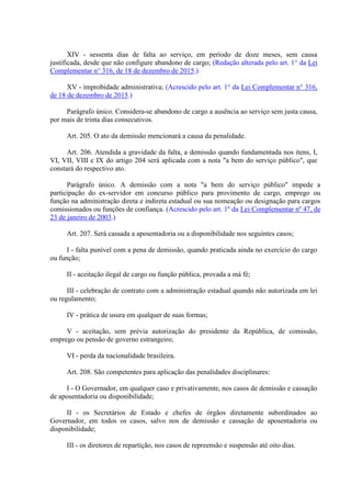 XIV - sessenta dias de falta ao serviço, em período de doze meses, sem causa
justificada, desde que não configure abandono de cargo; (Redação alterada pelo art. 1° da Lei
Complementar n° 316, de 18 de dezembro de 2015.)
XV - improbidade administrativa; (Acrescido pelo art. 1° da Lei Complementar n° 316,
de 18 de dezembro de 2015.)
Parágrafo único. Considera-se abandono de cargo a ausência ao serviço sem justa causa,
por mais de trinta dias consecutivos.
Art. 205. O ato da demissão mencionará a causa da penalidade.
Art. 206. Atendida a gravidade da falta, a demissão quando fundamentada nos itens, I,
VI, VII, VIII e IX do artigo 204 será aplicada com a nota "a bem do serviço público", que
constará do respectivo ato.
Parágrafo único. A demissão com a nota "a bem do serviço público" impede a
participação do ex-servidor em concurso público para provimento de cargo, emprego ou
função na administração direta e indireta estadual ou sua nomeação ou designação para cargos
comissionados ou funções de confiança. (Acrescido pelo art. 1º da Lei Complementar nº 47, de
23 de janeiro de 2003.)
Art. 207. Será cassada a aposentadoria ou a disponibilidade nos seguintes casos;
I - falta punível com a pena de demissão, quando praticada ainda no exercício do cargo
ou função;
II - aceitação ilegal de cargo ou função pública, provada a má fé;
III - celebração de contrato com a administração estadual quando não autorizada em lei
ou regulamento;
IV - prática de usura em qualquer de suas formas;
V - aceitação, sem prévia autorização do presidente da República, de comissão,
emprego ou pensão de governo estrangeiro;
VI - perda da nacionalidade brasileira.
Art. 208. São competentes para aplicação das penalidades disciplinares:
I - O Governador, em qualquer caso e privativamente, nos casos de demissão e cassação
de aposentadoria ou disponibilidade;
II - os Secretários de Estado e chefes de órgãos diretamente subordinados ao
Governador, em todos os casos, salvo nos de demissão e cassação de aposentadoria ou
disponibilidade;
III - os diretores de repartição, nos casos de repreensão e suspensão até oito dias.
 