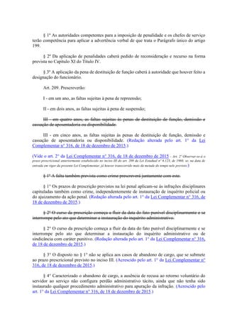 § 1º As autoridades competentes para a imposição de penalidade e os chefes de serviço
terão competência para aplicar a advertência verbal de que trata o Parágrafo único do artigo
199.
§ 2º Da aplicação de penalidades caberá pedido de reconsideração e recurso na forma
prevista no Capítulo XI do Título IV.
§ 3º A aplicação da pena de destituição de função caberá à autoridade que houver feito a
designação do funcionário.
Art. 209. Prescreverão:
I - em um ano, as faltas sujeitas à pena de repreensão;
II - em dois anos, as faltas sujeitas à pena de suspensão;
III - em quatro anos, as faltas sujeitas às penas de destituição de função, demissão e
cassação de aposentadoria ou disponibilidade.
III - em cinco anos, as faltas sujeitas às penas de destituição de função, demissão e
cassação de aposentadoria ou disponibilidade. (Redação alterada pelo art. 1° da Lei
Complementar n° 316, de 18 de dezembro de 2015.)
(Vide o art. 2° da Lei Complementar n° 316, de 18 de dezembro de 2015 - Art. 2º Observar-se-á o
prazo prescricional anteriormente estabelecido no inciso III do art. 209 da Lei Estadual nº 6.123, de 1968, se, na data de
entrada em vigor da presente Lei Complementar, já houver transcorrido mais da metade do tempo nele previsto.)
§ 1º A falta também prevista como crime prescreverá juntamente com este.
§ 1° Os prazos de prescrição previstos na lei penal aplicam-se às infrações disciplinares
capituladas também como crime, independentemente de instauração de inquérito policial ou
do ajuizamento da ação penal. (Redação alterada pelo art. 1° da Lei Complementar n° 316, de
18 de dezembro de 2015.)
§ 2º O curso da prescrição começa a fluir da data do fato punível disciplinarmente e se
interrompe pelo ato que determinar a instauração do inquérito administrativo.
§ 2° O curso da prescrição começa a fluir da data do fato punível disciplinarmente e se
interrompe pelo ato que determinar a instauração do inquérito administrativo ou de
sindicância com caráter punitivo. (Redação alterada pelo art. 1° da Lei Complementar n° 316,
de 18 de dezembro de 2015.)
§ 3° O disposto no § 1° não se aplica aos casos de abandono de cargo, que se submete
ao prazo prescricional previsto no inciso III. (Acrescido pelo art. 1° da Lei Complementar n°
316, de 18 de dezembro de 2015.)
§ 4° Caracterizado o abandono de cargo, a ausência de recusa ao retorno voluntário do
servidor ao serviço não configura perdão administrativo tácito, ainda que não tenha sido
instaurado qualquer procedimento administrativo para apuração da infração. (Acrescido pelo
art. 1° da Lei Complementar n° 316, de 18 de dezembro de 2015.)
 