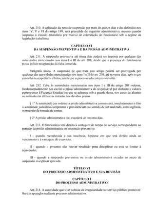 Art. 210. A aplicação da pena de suspensão por mais de quinze dias e das definidas nos
itens IV, V e VI do artigo 199, será precedida de inquérito administrativo, mesmo quando
suspenso o vínculo estatutário por motivo de contratação do funcionário sob o regime da
legislação trabalhista.
CAPÍTULO VI
DA SUSPENSÃO PREVENTIVA E DA PRISÃO ADMINISTRATIVA
Art. 211. A suspensão preventiva até trinta dias poderá ser imposta por qualquer das
autoridades mencionadas nos itens I a III do art. 208, desde que a presença do funcionário
possa influir na apuração da falta cometida.
Parágrafo único. A suspensão de que trata este artigo poderá ser prorrogada por
qualquer das autoridades mencionadas nos itens I e II do art. 208, até noventa dias, após o que
cessarão os respectivos efeitos, ainda que o processo não esteja concluído.
Art. 212. Cabe às autoridades mencionadas nos itens I a III do artigo 208 ordenar,
fundamentadamente por escrito a prisão administrativa do responsável por dinheiro e valores
pertencentes à Fazenda Estadual ou que se acharem sob a guarda desta, nos casos de alcance
ou omissão em efetuar as entradas nos devidos prazos.
§ 1º A autoridade que ordenar a prisão administrativa comunicará, imediatamente o fato
à autoridade judiciária competente e providenciará no sentido de ser realizado, com urgência,
o processo de tomada de contas.
§ 2º A prisão administrativa não excederá de noventa dias.
Art. 213. O funcionário terá direito à contagem do tempo de serviço correspondente ao
período da prisão administrativa ou suspensão preventiva:
I - quando reconhecida a sua inocência, hipótese em que terá direito ainda ao
vencimento e à vantagem do exercício;
II - quando o processo não houver resultado pena disciplinar ou esta se limitar à
repreensão;
III - quando a suspensão preventiva ou prisão administrativa exceder ao prazo de
suspensão disciplinar aplicada.
TÍTULO VI
DO PROCESSO ADMINISTRATIVO E SUA REVISÃO
CAPÍTULO I
DO PROCESSO ADMINISTRATIVO
Art. 214. A autoridade que tiver ciência de irregularidade no serviço público promover-
lhe-á a apuração mediante processo administrativo.
 
