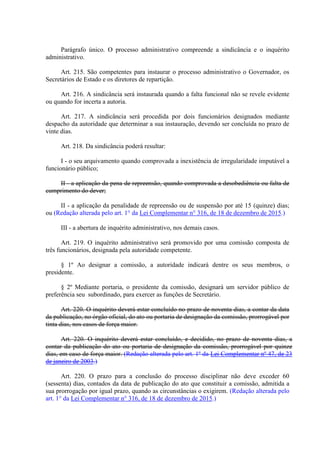 Parágrafo único. O processo administrativo compreende a sindicância e o inquérito
administrativo.
Art. 215. São competentes para instaurar o processo administrativo o Governador, os
Secretários de Estado e os diretores de repartição.
Art. 216. A sindicância será instaurada quando a falta funcional não se revele evidente
ou quando for incerta a autoria.
Art. 217. A sindicância será procedida por dois funcionários designados mediante
despacho da autoridade que determinar a sua instauração, devendo ser concluída no prazo de
vinte dias.
Art. 218. Da sindicância poderá resultar:
I - o seu arquivamento quando comprovada a inexistência de irregularidade imputável a
funcionário público;
II - a aplicação da pena de repreensão, quando comprovada a desobediência ou falta de
cumprimento do dever;
II - a aplicação da penalidade de repreensão ou de suspensão por até 15 (quinze) dias;
ou (Redação alterada pelo art. 1° da Lei Complementar n° 316, de 18 de dezembro de 2015.)
III - a abertura de inquérito administrativo, nos demais casos.
Art. 219. O inquérito administrativo será promovido por uma comissão composta de
três funcionários, designada pela autoridade competente.
§ 1º Ao designar a comissão, a autoridade indicará dentre os seus membros, o
presidente.
§ 2º Mediante portaria, o presidente da comissão, designará um servidor público de
preferência seu subordinado, para exercer as funções de Secretário.
Art. 220. O inquérito deverá estar concluído no prazo de noventa dias, a contar da data
da publicação, no órgão oficial, do ato ou portaria de designação da comissão, prorrogável por
tinta dias, nos casos de força maior.
Art. 220. O inquérito deverá estar concluído, e decidido, no prazo de noventa dias, a
contar da publicação do ato ou portaria de designação da comissão, prorrogável por quinze
dias, em caso de força maior. (Redação alterada pelo art. 1º da Lei Complementar nº 47, de 23
de janeiro de 2003.)
Art. 220. O prazo para a conclusão do processo disciplinar não deve exceder 60
(sessenta) dias, contados da data de publicação do ato que constituir a comissão, admitida a
sua prorrogação por igual prazo, quando as circunstâncias o exigirem. (Redação alterada pelo
art. 1° da Lei Complementar n° 316, de 18 de dezembro de 2015.)
 