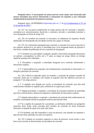 Parágrafo único. A prorrogação do prazo previsto neste artigo será autorizada pela
mesma autoridade que houver determinado a instauração do inquérito e por solicitação
fundamentada do presidente da respectiva comissão.
Parágrafo único. (SUPRIMIDO) (Suprimido pelo art. 1º da Lei Complementar nº 47, de
23 de janeiro de 2003.)
Art. 221. Se, nos prazos estabelecidos no artigo anterior não for concluído o inquérito,
considerar-se-á automaticamente dissolvida a comissão, devendo a autoridade proceder a
nova designação na forma do artigo 219.
Art. 222. Os membros da comissão se necessário, ao andamento do inquérito, ficarão
dispensados do desempenho das atividades normais dos cargos ou funções.
Art. 223. Se o funcionário designado para constituir a comissão tiver motivo para dar-se
por suspeito, declará-lo-á, em ofício, à autoridade que o tiver designado dentro de quarenta e
oito horas, contadas da publicação do ato ou portaria de designação.
§ 1º Considerar-se-á procedente a argüição, quando o funcionário designado demonstrar
ser parente, consangüíneo ou afim, até o 3º grau, ou alegar ser amigo íntimo ou inimigo
capital de qualquer dos indiciados.
§ 2º Procedente a suspeição a autoridade designará nova comissão substituindo o
funcionário suspeito.
§ 3º A improcedência da suspeição será imediatamente comunicada ao funcionário e o
obrigará a participar da comissão.
Art. 224. Caberá ao indiciado argüir, de imediato, a suspeição de qualquer membro da
comissão, desde que se configure com relação ao arguente uma das hipóteses previstas no
parágrafo 1º do artigo anterior.
§ 1º A argüição será dirigida por escrito ao presidente da comissão, que dela dará
conhecimento imediato ao argüido, para confirmá-la ou negá-la por escrito.
§ 2º Julgada procedente a suspeição, o presidente da comissão solicitará da autoridade
que houver determinado a abertura do inquérito a substituição do funcionário suspeito.
§ 3º Julgada improcedente a suspeição, o presidente da comissão dará conhecimento do
incidente à autoridade referida no parágrafo anterior para decisão final.
§ 4º Se o argüido de suspeição for o presidente, as atribuições definidas nos parágrafos
anteriores deste artigo serão exercidas pelo membro da comissão de maior hierarquia
funcional, ou quando de igual nível, pelo mais idoso.
§ 5º O incidente, que não suspenderá o curso do processo, será autuado em separado e,
após decisão final, apensado nos autos do inquérito.
Art. 225. Compete ao secretário organizar os autos do processo, lavrar termos e atas,
bem como executar as determinações do presidente da comissão.
 