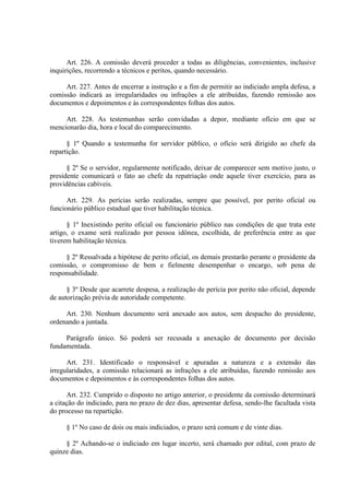 Art. 226. A comissão deverá proceder a todas as diligências, convenientes, inclusive
inquirições, recorrendo a técnicos e peritos, quando necessário.
Art. 227. Antes de encerrar a instrução e a fim de permitir ao indiciado ampla defesa, a
comissão indicará as irregularidades ou infrações a ele atribuídas, fazendo remissão aos
documentos e depoimentos e às correspondentes folhas dos autos.
Art. 228. As testemunhas serão convidadas a depor, mediante ofício em que se
mencionarão dia, hora e local do comparecimento.
§ 1º Quando a testemunha for servidor público, o ofício será dirigido ao chefe da
repartição.
§ 2º Se o servidor, regularmente notificado, deixar de comparecer sem motivo justo, o
presidente comunicará o fato ao chefe da repatriação onde aquele tiver exercício, para as
providências cabíveis.
Art. 229. As perícias serão realizadas, sempre que possível, por perito oficial ou
funcionário público estadual que tiver habilitação técnica.
§ 1º Inexistindo perito oficial ou funcionário público nas condições de que trata este
artigo, o exame será realizado por pessoa idônea, escolhida, de preferência entre as que
tiverem habilitação técnica.
§ 2º Ressalvada a hipótese de perito oficial, os demais prestarão perante o presidente da
comissão, o compromisso de bem e fielmente desempenhar o encargo, sob pena de
responsabilidade.
§ 3º Desde que acarrete despesa, a realização de perícia por perito não oficial, depende
de autorização prévia de autoridade competente.
Art. 230. Nenhum documento será anexado aos autos, sem despacho do presidente,
ordenando a juntada.
Parágrafo único. Só poderá ser recusada a anexação de documento por decisão
fundamentada.
Art. 231. Identificado o responsável e apuradas a natureza e a extensão das
irregularidades, a comissão relacionará as infrações a ele atribuídas, fazendo remissão aos
documentos e depoimentos e às correspondentes folhas dos autos.
Art. 232. Cumprido o disposto no artigo anterior, o presidente da comissão determinará
a citação do indiciado, para no prazo de dez dias, apresentar defesa, sendo-lhe facultada vista
do processo na repartição.
§ 1º No caso de dois ou mais indiciados, o prazo será comum e de vinte dias.
§ 2º Achando-se o indiciado em lugar incerto, será chamado por edital, com prazo de
quinze dias.
 