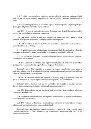 § 3º O edital a que se refere o parágrafo anterior, além de publicado no órgão oficial,
será afixado em lugar acessível ao público, no edifício onde a comissão habitualmente se
reunir.
§ 4º Mediante requerimento do indiciado, o prazo de defesa poderá ser prorrogado pelo
dobro, para diligências reputadas imprescindíveis.
Art. 233. No caso de indiciado revel, será designado para defendê-lo um funcionário,
sempre que possível da mesma classe e categoria.
Art. 234. Com a defesa, o indiciado oferecerá as provas que tiver, podendo ainda,
requerer as diligências necessárias à comprovação de suas alegações.
Art. 235. Recebida a defesa de todos os indiciados e realizadas as diligências, a
comissão elaborará o relatório.
§ 1º O relatório concluirá pela inocência ou responsabilidade dos indiciados, indicando,
neste caso as disposições legais transgredidas e propondo as penalidades cabíveis.
§ 2º Na hipótese de prejuízo à Fazenda Pública determinará o seu montante e indicará
os modos de ressarcimento.
Art. 236. Concluído o relatório, será o processo remetido sob protocolo, à autoridade
que determinou a sua instauração, para decisão no prazo de trinta dias.
Parágrafo único. Não decidido o processo no prazo estabelecido neste artigo o
indiciado, salvo o caso de prisão administrativa, reassumirá automaticamente o exercício do
cargo ou função se dele estiver afastado.
Art. 237. A autoridade a quem for remetido o inquérito proporá a quem de direito, no
prazo de trinta dias, as sanções e providências que escaparem à sua competência.
Parágrafo único. Havendo mais de um indiciado e diversidade de sanções, caberá a
decisão á autoridade competente para a imposição da pena mais grave.
Art. 238. Em qualquer fase do inquérito, será permitida a intervenção de advogado
constituído pelo indiciado.
Art. 239. O funcionário indiciado em inquérito administrativo só poderá ser exonerado,
se reconhecida a sua inocência.
Art. 240. Tratando-se de crime, a autoridade que determinar a instauração do processo
administrativo comunicará o fato à autoridade policial.
Parágrafo único. Verificada no curso do inquérito a existência de crime, o presidente da
comissão comunicará o fato à autoridade que determinou a sua instauração, para os fins
previstos neste artigo.
 