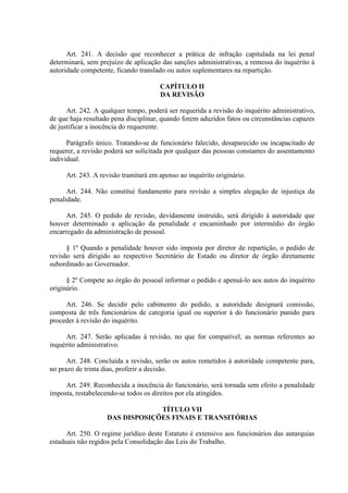 Art. 241. A decisão que reconhecer a prática de infração capitulada na lei penal
determinará, sem prejuízo de aplicação das sanções administrativas, a remessa do inquérito à
autoridade competente, ficando translado ou autos suplementares na repartição.
CAPÍTULO II
DA REVISÃO
Art. 242. A qualquer tempo, poderá ser requerida a revisão do inquérito administrativo,
de que haja resultado pena disciplinar, quando forem aduzidos fatos ou circunstâncias capazes
de justificar a inocência do requerente.
Parágrafo único. Tratando-se de funcionário falecido, desaparecido ou incapacitado de
requerer, a revisão poderá ser solicitada por qualquer das pessoas constantes do assentamento
individual.
Art. 243. A revisão tramitará em apenso ao inquérito originário.
Art. 244. Não constitui fundamento para revisão a simples alegação de injustiça da
penalidade.
Art. 245. O pedido de revisão, devidamente instruído, será dirigido à autoridade que
houver determinado a aplicação da penalidade e encaminhado por intermédio do órgão
encarregado da administração de pessoal.
§ 1º Quando a penalidade houver sido imposta por diretor de repartição, o pedido de
revisão será dirigido ao respectivo Secretário de Estado ou diretor de órgão diretamente
subordinado ao Governador.
§ 2º Compete ao órgão do pessoal informar o pedido e apensá-lo aos autos do inquérito
originário.
Art. 246. Se decidir pelo cabimento do pedido, a autoridade designará comissão,
composta de três funcionários de categoria igual ou superior à do funcionário punido para
proceder à revisão do inquérito.
Art. 247. Serão aplicadas à revisão, no que for compatível, as normas referentes ao
inquérito administrativo.
Art. 248. Concluída a revisão, serão os autos remetidos à autoridade competente para,
no prazo de trinta dias, proferir a decisão.
Art. 249. Reconhecida a inocência do funcionário, será tornada sem efeito a penalidade
imposta, restabelecendo-se todos os direitos por ela atingidos.
TÍTULO VII
DAS DISPOSIÇÕES FINAIS E TRANSITÓRIAS
Art. 250. O regime jurídico deste Estatuto é extensivo aos funcionários das autarquias
estaduais não regidos pela Consolidação das Leis do Trabalho.
 
