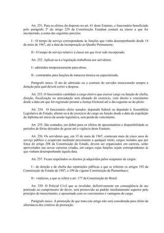 Art. 251. Para os efeitos do disposto no art. 61 deste Estatuto, o funcionário beneficiado
pelo parágrafo 2º do artigo 229 da Constituição Estadual contará na classe a que for
incorporado, a soma das seguintes parcelas:
I - O tempo de serviço correspondente às funções que vinha desempenhando desde 14
de maio de 1967, até a data da incorporação ao Quadro Permanente;
II - O tempo de serviço relativo à classe em que tiver sido incorporado.
Art. 252. Aplicar-se-á a legislação trabalhista aos servidores:
I - admitidos temporariamente para obras;
II - contratados para funções de natureza técnica ou especializada.
Parágrafo único. O ato de admissão ou o contrato do servidor mencionarão sempre a
dotação pela qual deverá correr a despesa.
Art. 253. O funcionário candidato a cargo eletivo que exercer cargo ou função de chefia,
direção, fiscalização ou arrecadação será afastado do exercício, com direito a vencimento
desde a data em que for registrado perante a Justiça Eleitoral até o dia seguinte ao do pleito.
Art. 254. O funcionário eleito senador, deputado federal ou deputado à Assembléia
Legislativa do Estado, afastar-se-á do exercício do cargo ou função desde a data da expedição
do diploma até início da sessão legislativa, sem perda do vencimento.
Art. 255. São contados, em dobro para os efeitos de aposentadoria e disponibilidade os
períodos de férias deixados de gozar até a vigência deste Estatuto.
Art. 256. Os servidores que, em 15 de maio de 1967, contavam mais de cinco anos de
serviço público e ocupavam mediante provimento a qualquer título, cargos isolados que por
força do artigo 208 da Constituição do Estado, devem ser organizados em carreira, serão
aproveitados nas novas carreiras criadas, em cargos cujas funções sejam correspondentes às
que vinham desempenhando àquela data.
Art. 257. Ficam respeitados os direitos já adquiridos pelos ocupantes de cargos:
I - de direção e de chefia das repartições públicas a que se referem os artigos 192 da
Constituição do Estado de 1947, e 199 da vigente Constituição de Pernambuco;
II - vitalícios, a que se refere o art. 177 da Constituição do Brasil.
Art. 258. O Policial Civil que se invalidar, definitivamente em conseqüência de ato
praticado no cumprimento do dever, será promovido ao padrão imediatamente superior pelo
princípio de merecimento, e aposentado com os vencimentos e vantagens do cargo.
Parágrafo único. A promoção de que trata este artigo não será considerada para efeito da
alternância dos critérios de promoção.
 