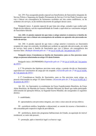 Art. 259. Fica assegurada pensão especial aos beneficiários de funcionário integrante do
Serviço Polícia e Segurança do Quadro Permanente do Serviço Civil do Poder Executivo que
vier a falecer em conseqüência de ferimentos recebidos em luta contra malfeitores, ou de
acidentes em serviços, ou de moléstia decorrente de qualquer desses casos.
Parágrafo único. A pensão especial de que trata este artigo, somada à que couber pelo
Órgão de previdência, será de responsabilidade do Estado e equivalerá ao vencimento integral
do funcionário falecido.
Art. 260. A pensão especial de que trata o artigo anterior é extensiva à família do
funcionário que vier a falecer em consequência de acidente ou agressão não provocada em
razão de serviço.
Art. 260. A pensão especial de que trata o artigo anterior é extensiva ao funcionário
ocupante de cargo em comissão, invalidado por acidente ou agressão não provocada, em razão
do serviço, bem como à família do funcionário que vier a falecer, em conseqüência dos
mesmos fatos. (Redação alterada pelo art. 1º da Lei nº 6.838, de 7 de janeiro de 1975.)
Parágrafo único. Consideram-se família do funcionário, para os fins previstos neste
artigo, as pessoas relacionadas no artigo 151 deste Estatuto.
Parágrafo único. (SUPRIMIDO) (Suprimido pelo art. 2º da Lei nº 6.838, de 7 de janeiro
de 1975.)
§ 1º Na primeira das hipóteses previstas neste artigo, a pensão devida ao funcionário
equivalerá aos vencimentos do cargo por ele ocupado. (Acrescido pelo art. 2º da Lei nº 6.838,
de 7 de janeiro de 1975.)
§ 2º Consideram-se família do funcionário, para os fins previstos neste artigo, as
pessoas relacionadas no artigo 151 deste Estatuto. (Acrescido pelo art. 2º da Lei nº 6.838, de 7
de janeiro de 1975.)
Art. 261. Ao funcionário ex-combatente da Força Expedicionária Brasileira, da Força
Aérea Brasileira, da Marinha de Guerra e Marinha Mercante do Brasil que tenha participado
efetivamente de operações bélicas, na Segunda Guerra Mundial, são assegurados os seguintes
direitos:
I - estabilidade;
II - aposentadoria com proventos integrais, aos vinte e cinco anos de serviço efetivo;
III - assistência médica, hospitalar e educacional, se carente de recurso o funcionário e
não concedida pelo respectivo órgão de previdência;
IV - preferência, dentro dos programas habitacionais do Estado, na aquisição de imóvel
residencial, se outro não possuir;
V - promoção, após o interstício legal e se houver vaga.
 