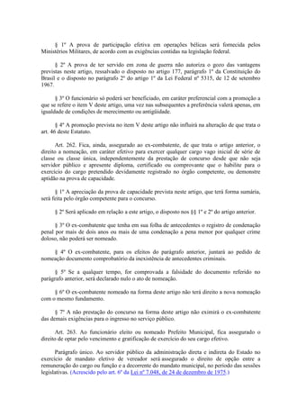 § 1º A prova de participação efetiva em operações bélicas será fornecida pelos
Ministérios Militares, de acordo com as exigências contidas na legislação federal.
§ 2º A prova de ter servido em zona de guerra não autoriza o gozo das vantagens
previstas neste artigo, ressalvado o disposto no artigo 177, parágrafo 1º da Constituição do
Brasil e o disposto no parágrafo 2º do artigo 1º da Lei Federal nº 5315, de 12 de setembro
1967.
§ 3º O funcionário só poderá ser beneficiado, em caráter preferencial com a promoção a
que se refere o item V deste artigo, uma vez nas subsequentes a preferência valerá apenas, em
igualdade de condições de merecimento ou antigüidade.
§ 4º A promoção prevista no item V deste artigo não influirá na alteração de que trata o
art. 46 deste Estatuto.
Art. 262. Fica, ainda, assegurado ao ex-combatente, de que trata o artigo anterior, o
direito a nomeação, em caráter efetivo para exercer qualquer cargo vago inicial de série de
classe ou classe única, independentemente da prestação de concurso desde que não seja
servidor público e apresente diploma, certificado ou comprovante que o habilite para o
exercício do cargo pretendido devidamente registrado no órgão competente, ou demonstre
aptidão na prova de capacidade.
§ 1º A apreciação da prova de capacidade prevista neste artigo, que terá forma sumária,
será feita pelo órgão competente para o concurso.
§ 2º Será aplicado em relação a este artigo, o disposto nos §§ 1º e 2º do artigo anterior.
§ 3º O ex-combatente que tenha em sua folha de antecedentes o registro de condenação
penal por mais de dois anos ou mais de uma condenação a pena menor por qualquer crime
doloso, não poderá ser nomeado.
§ 4º O ex-combatente, para os efeitos do parágrafo anterior, juntará ao pedido de
nomeação documento comprobatório da inexistência de antecedentes criminais.
§ 5º Se a qualquer tempo, for comprovada a falsidade do documento referido no
parágrafo anterior, será declarado nulo o ato de nomeação.
§ 6º O ex-combatente nomeado na forma deste artigo não terá direito a nova nomeação
com o mesmo fundamento.
§ 7º A não prestação do concurso na forma deste artigo não eximirá o ex-combatente
das demais exigências para o ingresso no serviço público.
Art. 263. Ao funcionário eleito ou nomeado Prefeito Municipal, fica assegurado o
direito de optar pelo vencimento e gratificação de exercício do seu cargo efetivo.
Parágrafo único. Ao servidor público da administração direta e indireta do Estado no
exercício de mandato eletivo de vereador será assegurado o direito de opção entre a
remuneração do cargo ou função e a decorrente do mandato municipal, no período das sessões
legislativas. (Acrescido pelo art. 6º da Lei nº 7.048, de 24 de dezembro de 1975.)
 