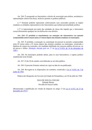 Art. 264. É assegurado ao funcionário o direito de associação para defesa, assistência e
representação coletiva da classe, inclusive perante os poderes públicos.
§ 1º Somente poderão representar coletivamente seus associados perante os órgãos
estaduais as entidades representativas dos funcionários que tenham personalidade jurídica.
§ 2º A representação por parte das entidades de classe não impede que o funcionário
exerça diretamente qualquer ato em defesa dos seus direitos.
Art. 265. É proibida a transferência ou remoção de funcionários no período
compreendido entre 6 meses antes e 3 meses depois das eleições estaduais ou municipais.
Art. 265. É proibida a nomeação ou contratação de pessoal no período compreendido
entre 03 meses antes e 03 meses depois das eleições estaduais ou municipais, ressalvada a
hipótese de cargos em comissão e de candidato habilitado em concurso público de provas, ou
de provas e títulos. (Redação alterada pelo art. 2º da Lei nº 8.918, de 14 de dezembro de
1981.)
Art. 266. Os municípios poderão adotar, para os seus funcionários, o regime jurídico
estabelecido neste Estado.
Art. 267. O dia 28 de outubro será dedicado ao servidor público.
Art. 268. O presente Estatuto entrará em vigor na data de sua publicação.
Art. 269. Revogam-se as disposições em contrário, ressalvada a Lei nº 4.625, de 7 de
junho de 1963.
Palácio dos Despachos do Governo do Estado de Pernambuco, em 20 de julho de 1968.
NILO DE SOUZA COELHO
Orlando Morais
Osvaldo de Souza Coelho
(Renumerada e republicada em virtude do disposto no artigo 13 da Lei nº 6.472, de 27 de
dezembro de 1972.)
 