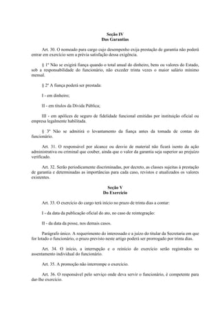 Seção IV
Das Garantias
Art. 30. O nomeado para cargo cujo desempenho exija prestação de garantia não poderá
entrar em exercício sem a prévia satisfação dessa exigência.
§ 1º Não se exigirá fiança quando o total anual do dinheiro, bens ou valores do Estado,
sob a responsabilidade do funcionário, não exceder trinta vezes o maior salário mínimo
mensal.
§ 2º A fiança poderá ser prestada:
I - em dinheiro;
II - em títulos da Dívida Pública;
III - em apólices de seguro de fidelidade funcional emitidas por instituição oficial ou
empresa legalmente habilitada.
§ 3º Não se admitirá o levantamento da fiança antes da tomada de contas do
funcionário.
Art. 31. O responsável por alcance ou desvio de material não ficará isento da ação
administrativa ou criminal que couber, ainda que o valor da garantia seja superior ao prejuízo
verificado.
Art. 32. Serão periodicamente discriminadas, por decreto, as classes sujeitas à prestação
de garantia e determinadas as importâncias para cada caso, revistos e atualizados os valores
existentes.
Seção V
Do Exercício
Art. 33. O exercício do cargo terá início no prazo de trinta dias a contar:
I - da data da publicação oficial do ato, no caso de reintegração:
II - da data da posse, nos demais casos.
Parágrafo único. A requerimento do interessado e a juízo do titular da Secretaria em que
for lotado o funcionário, o prazo previsto neste artigo poderá ser prorrogado por trinta dias.
Art. 34. O início, a interrupção e o reinício do exercício serão registrados no
assentamento individual do funcionário.
Art. 35. A promoção não interrompe o exercício.
Art. 36. O responsável pelo serviço onde deva servir o funcionário, é competente para
dar-lhe exercício.
 