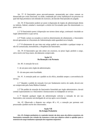 Art. 37. O funcionário preso preventivamente, pronunciado por crime comum ou
denunciado por crime funcional, ou ainda, condenado por crime inafiançável em processo no
qual não haja pronúncia será afastado do exercício, até decisão final passada em julgado.
Art. 38. O funcionário poderá ser posto à disposição de órgãos da administração direta
ou indireta, federal, estadual e municipal a critério do Governador para fim determinado e a
prazo certo.
§ 1º O funcionário posto à disposição nos termos deste artigo, continuará vinculado ao
órgão administrativo a que servia.
§ 2º Findo o prazo ou cessados os motivos determinantes do afastamento, o funcionário
deverá apresentar-se à Secretaria de Administração onde aguardará nova lotação.
§ 3º O afastamento de que trata este artigo poderá ser cancelado a qualquer tempo se
não for comunicada, mensalmente, a freqüência do funcionário.
Art. 39. O funcionário que não entrar em exercício, no prazo legal, perderá o cargo,
salvo motivo de força maior, devidamente comprovado.
Seção VI
Da Remoção e da Permuta
Art. 40. A remoção far-se-á:
I - de um para outro órgão da administração;
II - de uma para outra localidade.
Art. 41. A remoção pode ser a pedido ou de ofício, atendida sempre a conveniência do
serviço.
§ 1º Quando o pedido de remoção tiver por fundamento motivo de saúde, deverá este
ser comprovado pela Junta Médica Estadual.
§ 2º Do pedido de remoção do funcionário formulado por órgão administrativo, deverá
constar expressamente se o funcionário é desnecessário ou inadaptado ao serviço.
§ 3º Quando qualquer órgão da administração solicitar a remoção de um seu
funcionário, este somente será desligado do serviço após a nova lotação.
Art. 42. Observado o disposto nos artigos 40 e 41, a remoção por permuta será
processada a pedido escrito dos interessados.
Seção VII
Do Estágio Probatório
Art. 43. Estágio probatório é o período inicial, de dois anos de efetivo exercício, do
funcionário nomeado em virtude de concurso e tem por objetivo aferir a aptidão para o
exercício do cargo mediante a apuração dos seguintes requisitos:
 